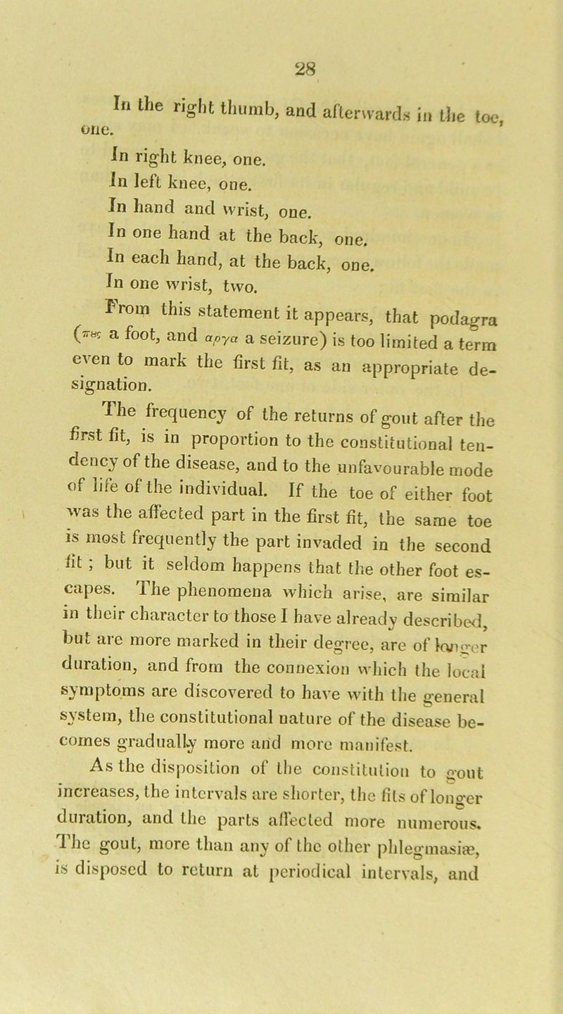 In the right thumb, and arierNvards in the toe. one. In right knee, one. in lelt knee, one. In hand and wrist, one. In one hand at the back, one. In each hand, at the back, one. In one wrist, two. I^rom this statement it appears, that podagra a foot, and apya a seizure) is too limited a term even to mark the first fit, as an appropriate de- signation. The frequency of the returns of gout after the first fit, is in proportion to the constitutional ten- dency of the disease, and to the unfavourable mode of life of the individual. If the toe of either foot ^vas the affected part in the first fit, the same toe is most frequently the part invaded in the second fit ; but it seldom happens that the other foot es- capes. The phenomena which arise, are similar in their character to those I have already describwl, but are more marked in their degree, are of Icviirer duration, and from the connexion which the local symptoms are discovered to have with the general system, the constitutional nature of the disease be- comes gradually more and more manifest. As the disposition of the constitution to gout increases, the intervals are shorter, the fils of lono*er duration, and the parts allected more numerous. T. he gout, more than any of the other phleg'niasiie, is disposed to return at periodical intervals, and