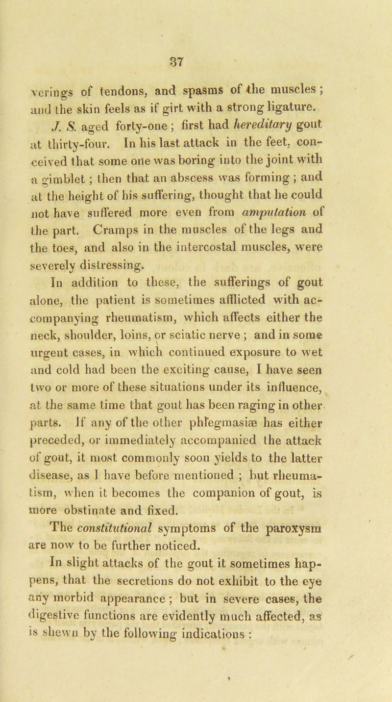 verings of tendons, and spasms of the muscles ; and the skin feels as if girt with a strong ligature. J. S. aged forty-one ; first had hereditary gout at thirty-four. In his last attack in the feet, con- ceived that some one was boring into the joint with a gimblet; then that an abscess was forming ; and at the height of his suffering, thought that he could not have suffered more even from amputation of the part. Cramps in the muscles of the legs and the toes, and also in the intercostal muscles, w^ere severely distressing. In addition to these, the sufferings of gout alone, the patient is sometimes afflicted with ac- companying rheumatism, which affects either the neck, shoulder, loins, or sciatic nerve ; and in some urgent cases, in which continued exposure to wet and cold had been the exciting cause, I have seen two or more of these situations under its influence, at the same time that gout has been raging in other parts, if any of the other phlegmasiae has either j)receded, or immediately accompanied the attack of gout, it most commonly soon yields to the latter disease, as 1 have before mentioned ; but rheuma- tism, when it becomes the companion of gout, is more obstinate and fixed. The constitutional symptoms of the paroxysm are now to be further noticed. In slight attacks of the gout it sometimes hap- pens, that the secretions do not exhibit to the eye any morbid appearance; but in severe cases, the digestive functions are evidently much affected, as is shewn by the following indications :