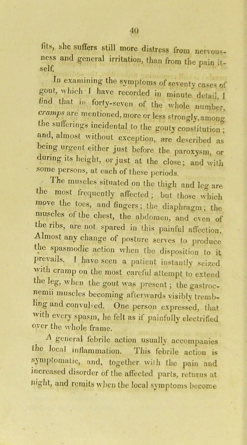 fils, bhc suffers still more distress from nervous- ness and general irritation, than from the pain lu self. '■ In examining the symptoms of seventy cases of gout, which J have recorded in minute detail I find that in forty-seven of the whole number, cramps are mentioned, more or less strongly,amonr^ the sufferings incidental to the gouty constitution^ and, almost without exception, are described as’ being urgent either just before the paroxysm, or during Its height, or just at the close; and with some persons, at each of these periods. - 1 he muscles situated on the thigh and leg are the most frequently affected; but those which move the toes, and fingers; the diaphragm; the muscles of the chest, the abdomeu, and even of the ribs, are not spared in this painful affection. Almost any change of posture serves to produce the spasmodic action when the disposition to it prevails. 1 have seen a patient instantly seized with cramp on the most careful attempt to extend the leg, when the gout was present; the gastroc- nemii muscles becoming afterwards visibly tremb- ling and convulsed. One person expressed, that with every spasm, lie felt as if painfully electrified o\er the whole frame. A general febrile action usually accompanies the local infiammation. This febrile action is ^symptomatic, and, together with the pain and increased disorder of the afiected parts, returns at uiglit, and remits when the local symptoms become