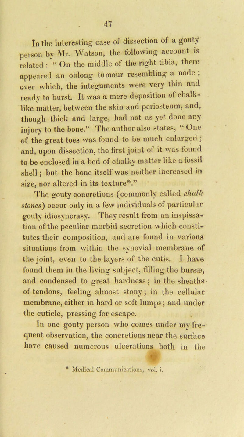tn the mtevesling case of dissection of a gouty person by Mr. Watson, the following account is related : “ On the middle of the right tibia, there appeared an oblong tumour resembling a node ; over which, the integuments were very thin and ready to burst. It was a mere deposition of chalk- like matter, between the skin and periosteum) and, though thick and large, had not as ye^ done any injury to the bone.” The author also states, “ One of the great toes was found to be much enlarged ; and, upon dissection, the first joint of it was found to be enclosed in a bed of chalky matter like a fossil shell; but the bone itself was neither increased in size, nor altered in its texture*.” The gouty concretions (commonly called chalk stones^ occur only in a few individuals of particular gouty idiosyncrasy. They result from an inspissa- tion of the peculiar morbid secretion which consti- tutes their composition, and are found in various situations from within the synovial membrane of the joint, even to the layers of the cutis. I have found them in the living subject, filling the bursae, and condensed to great hardness; in the sheaths of tendon.s, feeling almost stony; in the cellular membrane, either in hard or soft lumps; and under the cuticle, pressing for escape. In one gouty person who comes under my fi’e- quent observation, the concretions near the surface have caused numerous ulcerations both in the • Medical Communications, vol. i.