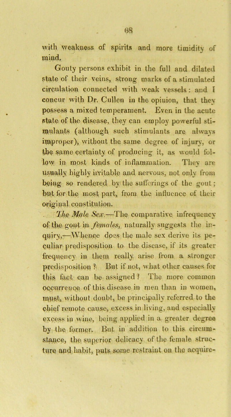 with weakness of spirits and more timidity of mind. Gouty persons exhibit in the full and dilated state of their veins, strong marks of a stimulated circulation connected with weak vessels: and I concur with Dr. Cullen in the opinion, that they possess a mixed temperament. Even in the acute state of the disease, they can employ powerful sti- mulants (although such stimulants are always improper), without the same degree of injury, or the same certainty of producing it, as would fol- low in most kinds of inflammation. Thev are usually highly iiTitable and nervous, not only from bteing so rendered by the sufi’crings of the gout; but for the most part, from the influence of their original constitution. TM Male Sex.—The comparative infrequency oftbe goutin naturally suggests the in- quiry,-—.Whence does the male sex derive its pe- culiar predisposition to the disease, if its greater frequency in them really arise from a stronger predisposition 1 But if not, what other causes for this fact can be assigned ? The more common occurrence of this disease in men than in women, must, vvilhout doubt, be principally referred to the cliief remote cause, excess in living, and especially excess in wine, being applied in a greater degree by the former. But in additipn to this circum- stance, the superior delicacy of the female struc- ture and habit, puts some restraint on the acquire-