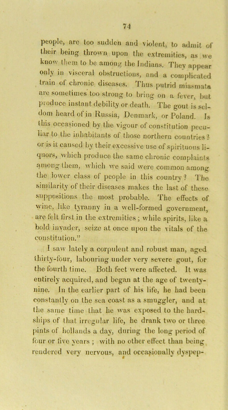 people, are loo sudden and violent, to admit of llieir being thrawn upon the extremities, as we know them to be among the Indians. They appear only in visceral obstructions, and a complicated train of chronic diseases. Thus putrid miasmata are sometimes too strong to bring on a fever, but j>joduce instant debility or death. The gout is sel- dom heard of in Russia, Denmark, or Poland. Is this occasioned by the vigour of constitution pecu- liar to tlie inhabitants of those northern countries ? or is it caused by their excessive use of spirituous li- cjuois, which produce the same chronic complaints among them, which we said were common among the lower class of people in this country? The similarity of their diseases makes the last of these suppositions the most probable. The effects of wine, like tyranny in a vvell-forraed government, are felt first in the extremities ; while spirits, like a bold invader, seize at once upon the vitals of the constitution.” I saw lately a corpulent and robust man, aged thirty-four, labouring under very severe gout, for the fourth time. Both feet were affected. It was entirely acquired, and began at the age of twenty- nine. In the earlier part of his life, he had been constantly on the sea coast as a smuggler, and at the same time that he was exposed to the hard- ships of that irregular life, he drank two or three pints of hollands a day, during the long period of four or five years ; wuth no other effect than being rendered very nervous, and occasionally dyspep-