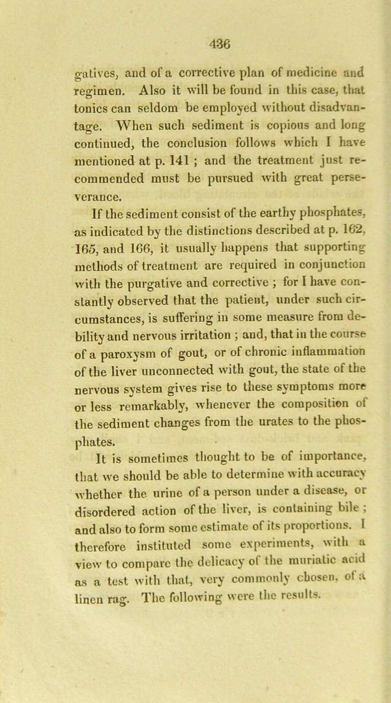 gatives, and of a corrective plan of medicine and reffimen. Also it will be found in this case, that tonics can seldom be employed without disadvan- tage. When such sediment is copious and long continued, the conclusion follows which I have mentioned at p. 141 ; and the treatment just re- commended must be pursued with great perse- verance. If the sediment consist of the earthy phosphates, as indicated by the distinctions described at p. 162, 165, and 166, it usually happens that supporting methods of treatment are required in conjunction with the purgative and corrective ; for I have con- stantly observed that the patient, under such cir- cumstances, is suffering in some measure from de- bility and nervous irritation ; and, that in the course of a paroxysm of gout, or of chronic inflammation of the liver unconnected with gout, the state of the nervous system gives rise to these symptoms more or less remarkably, whenever the composition of the sediment changes from the urates to the phos- phates. It is sometimes tliought to be of importance, that we should be able to determine with accuracy whether the urine of a person under a disease, or disordered action of the liver, is containing bile , and also to form some estimate of its proportions. I therefore instituted some experiments, with a view to compare the delicacy of the muriatic acid as a test with that, very commonly chosen, of a linen rag. The following were the results.