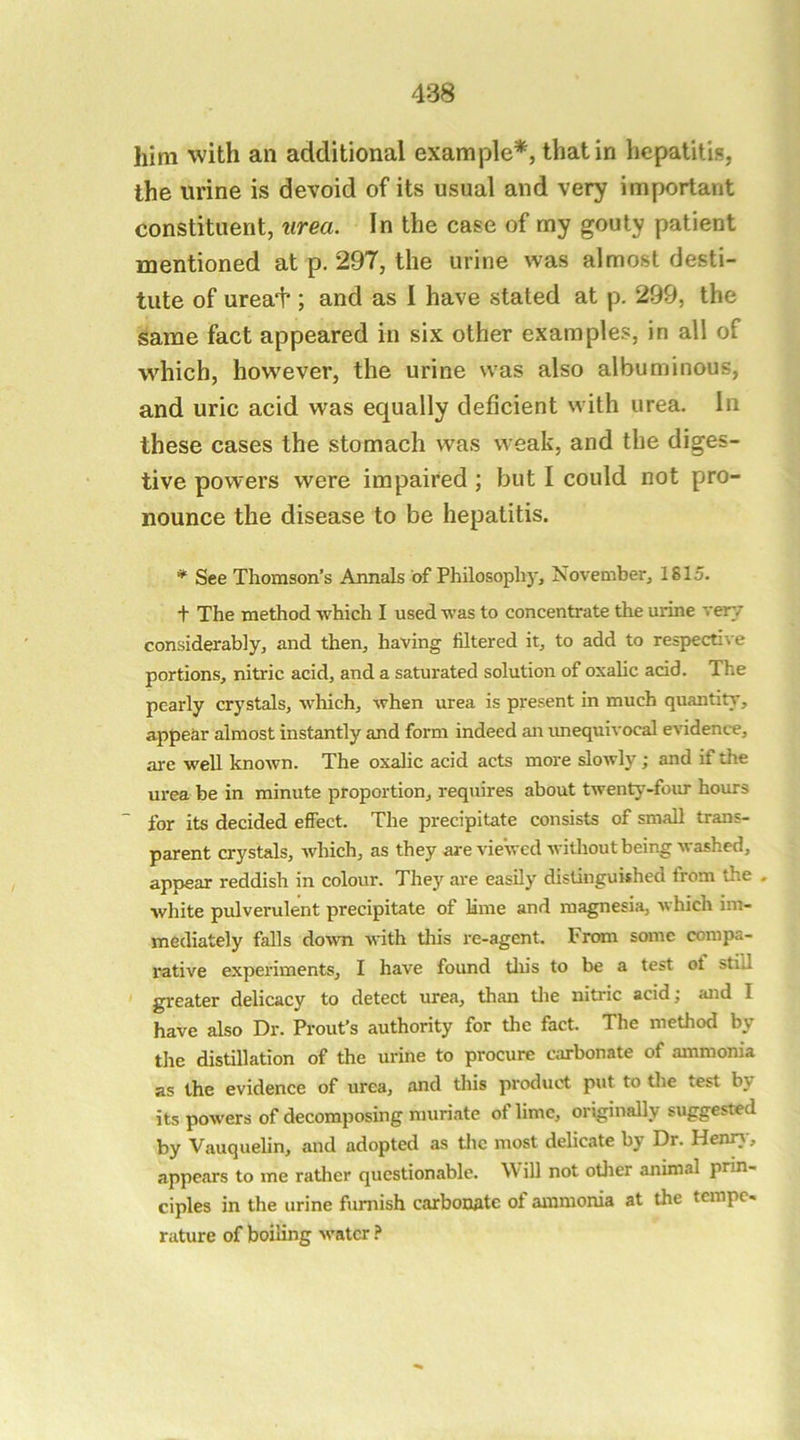 him with an additional examjDle*, that in hepatitis, the urine is devoid of its usual and very important constituent, urea. In the case of my gouty patient mentioned at p. 297, the urine was almost desti- tute of urea'f ; and as I have stated at p. 299, the same fact appeared in six other examples, in all of which, however, the urine was also albuminous, and uric acid was equally deficient with urea. In these cases the stomach was weak, and the diges- tive powers were impaired ; but I could not pro- nounce the disease to be hepatitis. * See Thomson’s Annals of Philosophy, November, 1815. + The method which I used was to concentrate the urine ver/ considerably, and then, having filtered it, to add to respective portions, nitric acid, and a saturated solution of oxalic acid. The pearly crystals, which, when urea is present in much quantity, appear almost instantly and form indeed an imequivocal evidence, are well known. The oxalic acid acts more slowly; and if the urea be in minute proportion, requires about twenty-four hours for its decided effect. The precipitate consists of small trans- parent crystals, Avhich, as they are viewed Avithout being Avashed, appear reddish in colour. They are easily distinguished trom the , white pulverulent precipitate of Mine and magnesia, Avhich im- mediately falls doAvn Aidth this re-agent. From some compa- rative experiments, I have found tliis to be a test ot still greater delicacy to detect urea, than tlie nitric acid; and I have also Dr. Prout’s authority for the fact. The method by the distillation of the urine to procure carbonate of ammonia as the evidence of urea, and this product put to the test by its poAvers of decomposing muriate of lime, originally suggested by Vauquelin, and adopted as tlic most delicate by Dr. Heniy, appears to me rather questionable. W ill not other animal prin- ciples in the urine furnish carbonate of ammonia at the tempo* rature of boiling Avatcr
