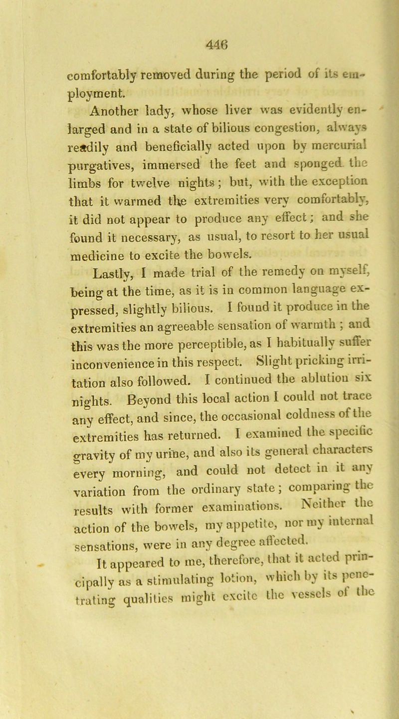 comfortably removed during the period of its em- ployment. Another lady, whose liver was evidently en- larged and in a state of bilious congestion, always readily and beneficially acted upon by mercurial purgatives, immersed the feet and sponged, the limbs for twelve nights; but, with the exception that it vvarmed the extremities very comfortably, it did not appear to produce any effect; and she found it necessary, as usual, to resort to her usual medicine to excite the bowels. Lastly, I made trial of the remedy on myself, being at the time, as it is in common language ex- pressed, slightly bilious. I found it produce in the extremities an agreeable sensation of warmth ; and this was the more perceptible, as I habitually suffer inconvenience in this respect. Slight pricking irri- tation also followed. I continued the ablution six nights. Beyond this local action 1 could not trace any effect, and since, the occasional coldness of the extremities has returned. I examined the specific gravity of my urine, and also its general characters every morning, and could not detect in it any variation from the ordinary state; comparing the results with former examinations. Neither the action of the bowels, my appetite, nor my internal sensations, were in any degree affected. It appeared to me, therefore, that it acted prin- cipally as a stimulating lotion, which by its pene- trating qualities might excite the vcs.sels of the