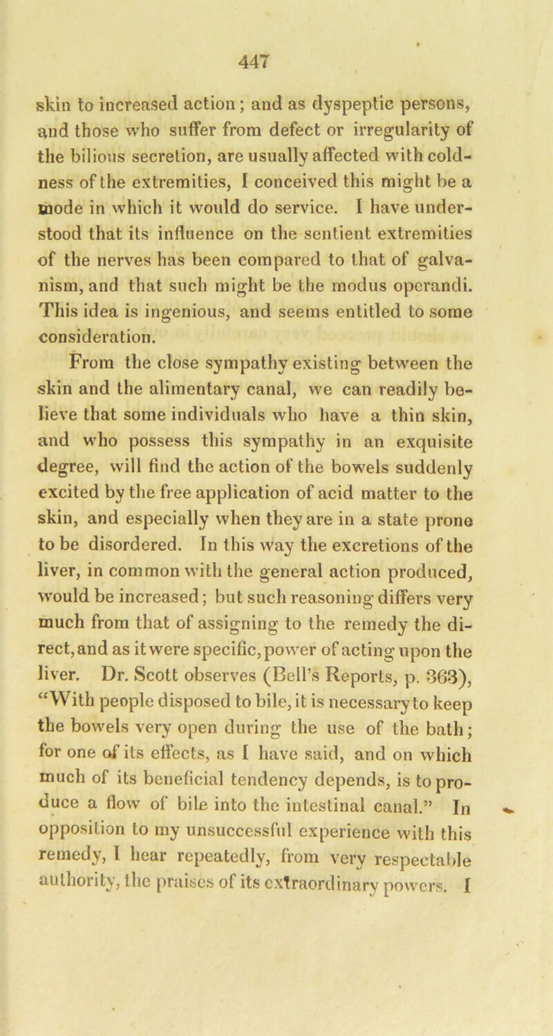 skin to increased action; and as dyspeptic persons, and those who suffer from defect or irregularity of the bilious secretion, are usually affected with cold- ness of the extremities, I conceived this might be a mode in which it would do service. I have under- stood that its influence on the sentient extremities of the nerves has been compared to that of galva- nism, and that such might be the modus opcrandi. This idea is ingenious, and seems entitled to some consideration. From the close sympathy existing between the skin and the alimentary canal, we can readily be- lieve that some individuals who have a thin skin, and who possess this sympathy in an exquisite degree, will find the action of the bowels suddenly excited by the free application of acid matter to the skin, and especially when they are in a state prone to be disordered. In this way the excretions of the liver, in common with the general action produced, w’ould be increased; but such reasoning differs very much from that of assigning to the remedy the di- rect, and as it were specific, power of acting upon the liver. Dr, Scott observes (Bell’s Reports, p. 863), “With people disposed to bile, it is necessary to keep the bowels very open during the use of the bath; for one of its effects, as I have said, and on which much of its beneficial tendency depends, is to pro- duce a flow of bile into the intestinal canal.” In opposition to my unsuccessful experience with this remedy, I hear repeatedly, from very respectable authority, the praises of its extraordinary powers. I