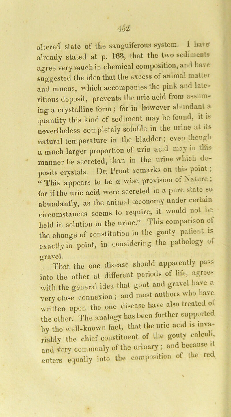altered slate of the sanguiferous system. 1 liaver already stated at p. 163, that the two sediments ao'ree very mueh in chemical composition, and liaNC suggested the idea that the excess of animal matter and mucus, which accompanies the pink and lalc- ritious deposit, prevents the uric acid from assum- ing a crystalline form ; for in however abundant a quantity this kind of sediment may be found, it is nevertheless completely soluble in the urine at its natural temperature in the bladder; even though a much larger proportion of uric acid may in this manner be secreted, than in the urine which de- posits crystals. Dr. Prout remarks on this point ; “ This appears to be a wise provision of Nature; for if the uric acid were secreted in a pure state so abundantly, as the animal oeconomy under certain circumstances seems to require, it would not be held in solution in the urine.” This comparison of the change of constitution in the gouty patient is exactly in point, in considering the pathology of gravel. That the one disease should apparently pass into the other at different periods of life, agrees with the general idea that gout and gravel ha\e very close connexion ; and most authors who have^ written upon the one disease have also treated o the other. The analogy has been further supported by the well-known fact, that the uric acid is inva- riably the chief constituent of the gouty calculi, and very commonly of the urinary ; and because it enters equally into the composition of the red