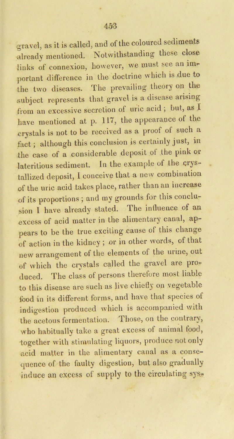gravel, as it is called, and of the coloured sediments already mentioned. Notwithstanding these close links of connexion, however, we must see an im- portant difference in the doctrine which is due to the two diseases. The prevailing theory on the subject represents that gravel is a disease arising from an excessive secretion of uric acid ; but, as I have mentioned at p. 117, the appearance of the crystals is not to be received as a proof of such a fact; although this conclusion is certainly just, in the case of a considerable deposit of the pink or lateritious sediment. In the example of the crys- tallized deposit, I conceive that a new combination of the uric acid takes place, rather than an increase of its proportions ; and my grounds for this conclu- sion I have already stated. The indueace of an excess of acid matter in the alimentary canal, ap- pears to be the true exciting cause of this change of action in the kidney ; or in other words, of that new arrangement of the elements of the urine, out of which the crystals called the gravel are pro- duced. The class of persons therefore most liable to this disease are such as live chiefl}' on vegetable food in its different forms, and have that species of indigestion produced which is accompanied with the acetous fermentation. Those, on the contrary, w’ho habitually take a great excess of animal food, together with stimulating liquors, produce not only acid matter in the alimentary canal as a conse- quence of the faulty digestion, but also gradually induce an excess of supply to the circulating sys»