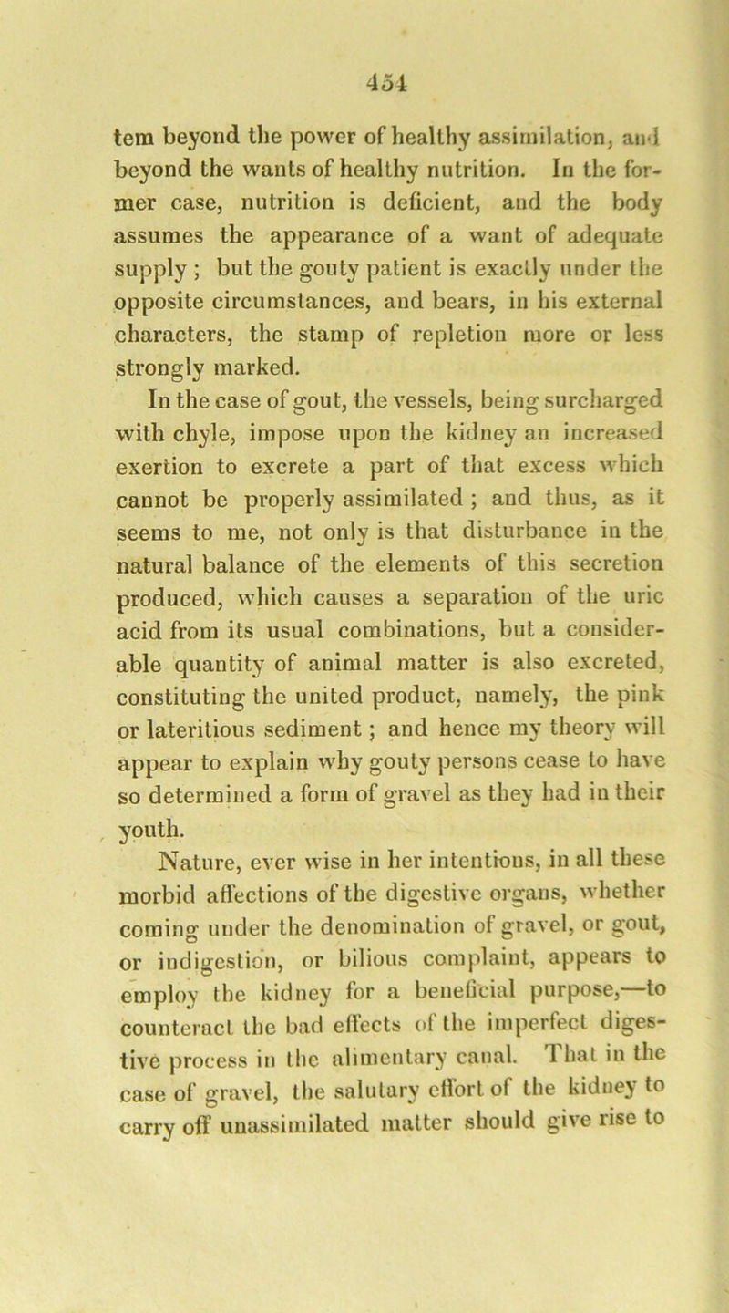 tern beyond the power of healthy assimilation, and beyond the wants of healthy nutrition. In the for- mer case, nutrition is deficient, and the body assumes the appearance of a want of adequate supply ; but the gouty patient is exactly under the opposite circumstances, and bears, in his external characters, the stamp of repletion more or less strongly marked. In the case of gout, the vessels, being surcliarged with chyle, impose upon the kidney an increased exertion to excrete a part of that excess which cannot be properly assimilated ; and thus, as it seems to me, not only is that disturbance in the natural balance of the elements of this secretion produced, which causes a separation of the uric acid from its usual combinations, but a consider- able quantity of animal matter is also excreted, constituting the united product, namely, the pink or lateritious sediment; and hence my theory will appear to explain why gouty persons cease to have so determined a form of gravel as they had in their , youth. Nature, ever wise in her intentinns, in all these morbid affections of the digestive organs, whether coming under the denomination of gravel, or gout, or indigestion, or bilious complaint, appears to employ the kidney for a benehcial purpose, to counteract the bad edects of the imperfect diges- tive process in the alimentary canal. That in the case of gravel, the salutary effort of the kidney to carry off unassimilated matter should give rise to