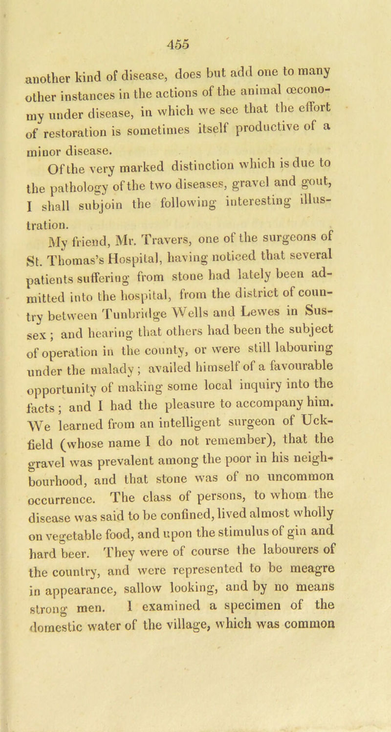 another kind of disease, does but add one to many other instances in the actions of the animal oecono- my under disease, in which we see that the effort of restoration is sometimes itself productive of a minor disease. Of the very marked distinction which is due to the pathology of the two diseases, gravel and gout, I shall subjoin the following interesting dlus- tration. My friend, Mr. Travers, one of the surgeons of St. Thomas’s Hospital, having noticed that several patients suffering from stone had lately been ad- mitted into tlie hospital, from the district of coun- try between Tunbridge Wells and Lewes in Sus- sex ; and hearing that others had been the subject of operation in the county, or were still labouring under the malady ; availed himself of a favourable opportunity of making some local inquiry into the facts; and I had the pleasure to accompany him. We learned from an intelligent surgeon of Uck- field (whose name I do not remember), that the gravel was prevalent among the poor in his neigh-, bourhood, and that stone was of no uncommon occurrence. The class of persons, to whom the disease was said to be confined, lived almost wholly on vegetable food, and upon the stimulus of gin and hard beer. They were of course the labourers of the country, and were represented to be meagre in appearance, sallow looking, and by no means strong men. 1 examined a specimen of the domestic water of the village, which was common