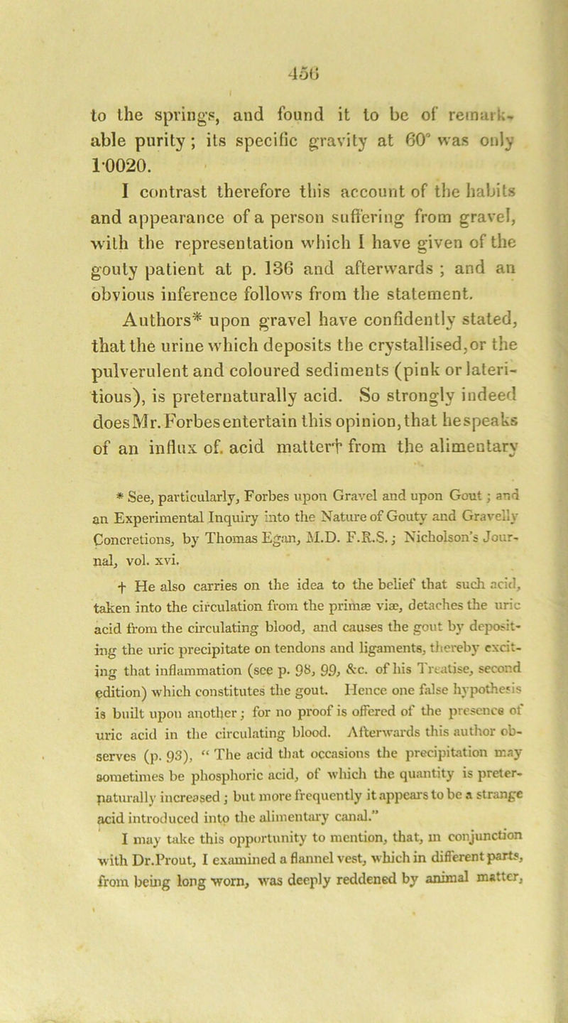 450 to the spring-s, and found it to be of’ reinaik- able purity; its specific gravity at 60“ was only 10020. I contrast therefore this account of the habits and appearance of a person suffering from gravel, with the representation which I have given of the gouty patient at p, 136 and afterwards ; and an obvious inference follows from the statement. Authors* upon gravel have confidently stated, that the urine which deposits the crystallised,or the pulverulent and coloured sediments (pink or lateri- tious), is preternaturally acid. So strongly indeed does Mr. Forbes entertain this opinion, that bespeaks of an influx of. acid matter^ from the alimentary * See, particularly, Forbes upon Gravel and upon Gout; and an Experimental Inquiry Into the Nature of Gouty and Gravelly Concretions, by Thomas Egan, M.D. F.R.S.; Nicholson’s Jour- nal, vol. xvi. t He also carries on the idea to the belief that such acid, taken into the circulation from the primae vias, detaches the uric acid from the chculating blood, and causes the gout by deposit- ing the uric precipitate on tendons and ligaments, thereby excit- ing that inflammation (see p. 99, of his 1 realise, second edition) which constitutes the gout. Hence one false hypothesis is bunt upon another; for no proof is offered of the presence of uric acid in the circulating blood. Afterwards this author ob- serves (p. 93), “ The acid that occasions the precipitation may sometimes be phosphoric acid, of which the quantity is preter- paturally increased; but more frequently it appears to be a strange acid introduced into the alimentary canal.” I may take this opportunity to mention, that, m conjunction with Dr.Prout, I examined a flannel vest, which in different parts, from being long worn, v'as deeply reddened by animal matter,