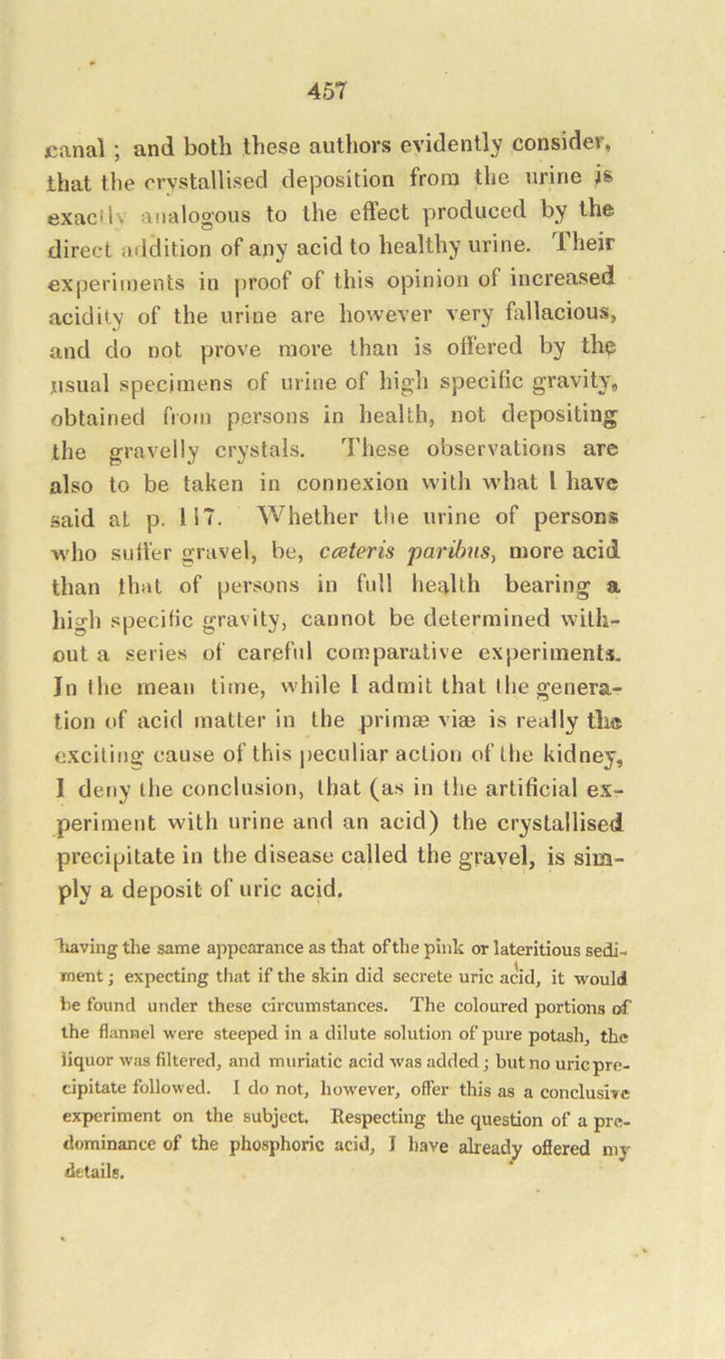 canal; and both these authors evidently consider, that the crvstaHised deposition from the urine is exacllv analogous to the effect produced by the direct addition of any acid to healthy urine. Iheir experiments in proof of this opinion of increased acidity of the urine are however very fallacious, and do not prove more than is offered by the usual specimens of urine of high specific gravity, obtained from persons in health, not depositing the gravelly crystals. These observations are also to be taken in connexion with what I have said at p. 117. Whether the urine of persons who suffer gravel, be, cceteris paribus, more acid than that of persons in full health bearing a high specific gravity, cannot be determined with- out a series of careful comparative experiments. In the mean time, while I admit that the genera- tion of acid matter in the primee viae is really this exciting’ cause of this peculiar action of the kidney, I deny the conclusion, that (as in the artificial ex- periment with urine and an acid) the crystallised precipitate in the disease called the gravel, is sim- ply a deposit of uric acid. leaving the same appearance as that of the pink or lateritious sedi- ment ; expecting that if the skin did secrete uric acid, it would be found under these circumstances. The coloured portions of the flannel were steeped in a dilute solution of pure potash, the liquor was filtered, and muriatic acid was added; but no uricprc- cipitate followed. I do not, however, offer this as a conclusive experiment on the subject. Respecting the question of a pre- dominance of the phosphoric acid, I liave already ofiered my details.
