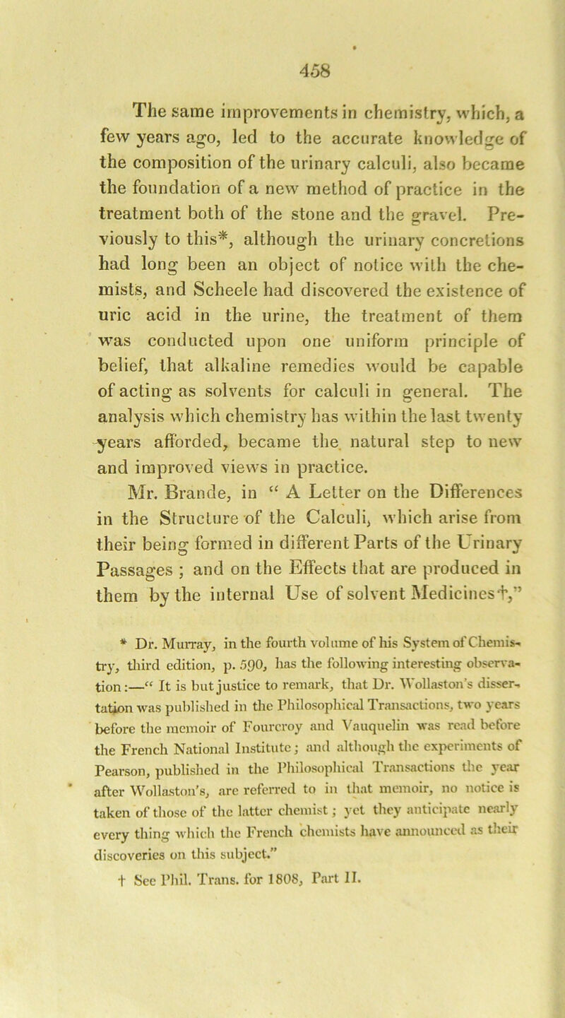 The same improvements in chemistry, which, a few years ago, led to the accurate knowledge of the composition of the urinary calculi, also became the foundation of a new method of practice in the treatment both of the stone and the gravel. Pre- viously to this*, although the urinary concretions had long been an object of notice with the che- mists, and Scheele had discovered the existence of uric acid in the urine, the treatment of them vras conducted upon one uniform principle of belief, that alkaline remedies would be capable of acting as solvents for calculi in general. The analysis which chemistry has within the last twenty years afforded, became the natural step to new and improved views in practice. Mr. Brande, in “ A Letter on the Differences in the Structure of the Calculi, which arise from their being formed in different Parts of the Urinary Passages ; and on the Effects that are produced in them by the internal Use of solvent Medicinest,” * Dr. Murray, in the fourth volume of his System of Chemis- try, tliircl edition, p. 590, has the following interesting obserra- tion:—“ It is but justice to remark, that Dr. Wollaston’s disser- tation was published in the Philosophical Transactions, two years before the memoir of Fourcroy and Vauquelin was read before the French National Institute; and although the experiments of Pearson, published in the Philosophical Transactions Uic year after Wollaston’s, arc referred to in that memoir, no notice is taken of those of the latter chemist; yet they anticipate nearly every thing which the French chemists have announccil as their discoveries on this subject.” t See Phil. 'Prans. for 1808, Part II.