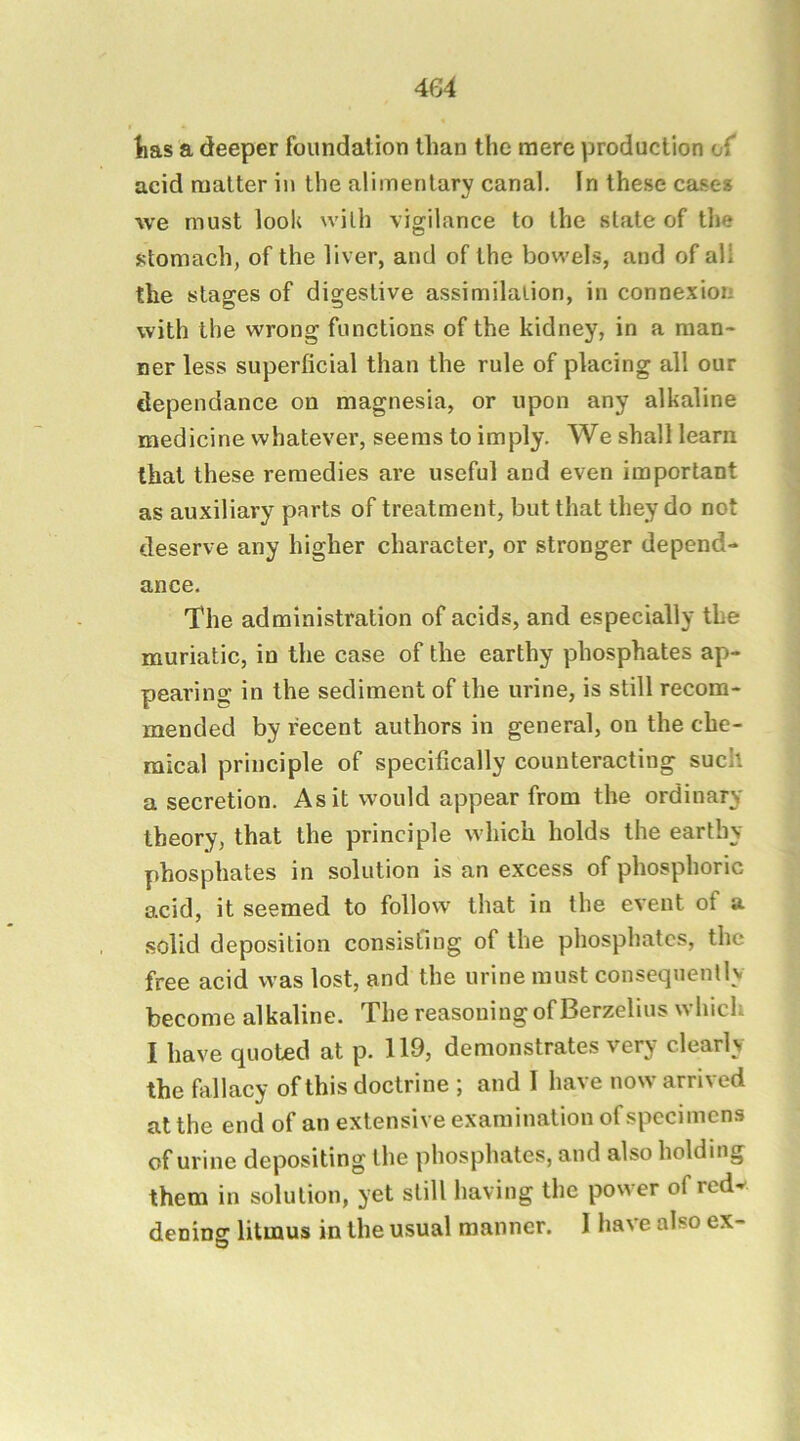 tas a deeper foundation than the mere production of acid matter in the alimentary canal. In these case* we must look with vigilance to the state of the stomach, of the liver, and of the bowels, and of all the stages of digestive assimilation, in connexion with the wrong functions of the kidney, in a man- ner less superficial than the rule of placing all our dependance on magnesia, or upon any alkaline medicine whatever, seems to imply. We shall learn that these remedies are useful and even important as auxiliary parts of treatment, but that they do not deserve any higher character, or stronger depend- ance. The administration of acids, and especially the muriatic, in the case of the earthy phosphates ap- pearing in the sediment of the urine, is still recom- mended by recent authors in general, on the che- mical principle of specifically counteracting such a secretion. As it would appear from the ordinary theory, that the principle which holds the earthy phosphates in solution is an excess of phosphoric acid, it seemed to follow that in the event of a .solid deposition consisting of the phosphates, the free acid was lost, and the urine must consequently become alkaline. The reasoning of Berzelius which I have quoted at p. 119, demonstrates very clearly the fivllacy of this doctrine ; and I have now arrived at the end of an extensive examination of specimens of urine depositing the phosphates, and also holding them in solution, yet still having the power of redv denins: litmus in the usual manner. I have also ex- D