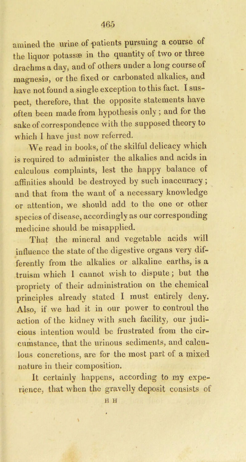 amined the m ine of patients pursuing a course of the liquor potassse in the quantity of two or three drachms a day, and of others under a long course of mao^nesia, or the fixed or carbonated alkalies, and have not found a single exception to this fact. I sus- pect, therefore, that the opposite statements have often been made from hypothesis only ; and for the sake of correspondence with the supposed theory to which I have just now referred. We read in books, of the skilful delicacy which is required to administer the alkalies and acids in calculous complaints, lest the happy balance of affinities should be destroyed by such inaccuracy; and that from the want of a necessary knowledge or attention, we should add to the one or other species of disease, accordingly as our corresponding medicine should be misapplied. That the mineral and vegetable acids will influence the state of the digestive organs very dif- ferently from the alkalies or alkaline earths, is a truism which 1 cannot wish to dispute; but the propriety of their administration on the chemical principles already stated I must entirely deny. Also, if we had it in our power to controul the action of the kidney with such facility, our judi- cious intention would be frustrated from the cir- cumstance, that the urinous sediments, and calcu- lous concretions, are for the most part of a mixed nature in their composition. It certainly happens, according to my expe- rience, that when the gravelly deposit consists of H H