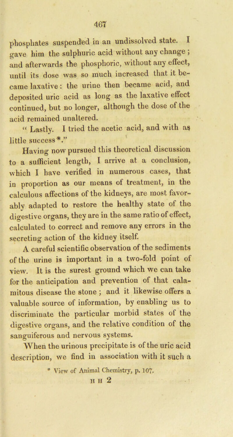 46T phosphates suspended in an undissolved state. I gave him the sulphuric acid without any change ; and afterwards the phosphoric, without any effect, until its dose was so much increased that it be- came laxative: the urine then became acid, and deposited uric acid as long as the laxative effect continued, but no longer, although the dose of the acid remained unaltered. “ Lastly. I tried the acetic acid, and with as little success*.” Having now pursued this theoretical discussion to a sufficient length, I arrive at a conclusion, which I have verified in numerous cases, that in proportion as our means of treatment, in the calculous affections of the kidneys, are most favor- ably adapted to restore the healthy state of the digestive organs, they are in the same ratio of effect, calculated to correct and remove any errors in the secreting action of the kidney itself. A careful scientific observation of the sediments of the urine is important in a two-fold point of view. It is the surest ground which we can take for the anticipation and prevention of that cala- mitous disease the stone ; and it likewise offers a valuable source of information, by enabling us to discriminate the particular morbid states of the digestive organs, and the relative condition of the sanguiferous and nervous systems. When the urinous precipitate is of the uric acid description, we find in association with it such a * View of Animal Chemistry, p. 107.