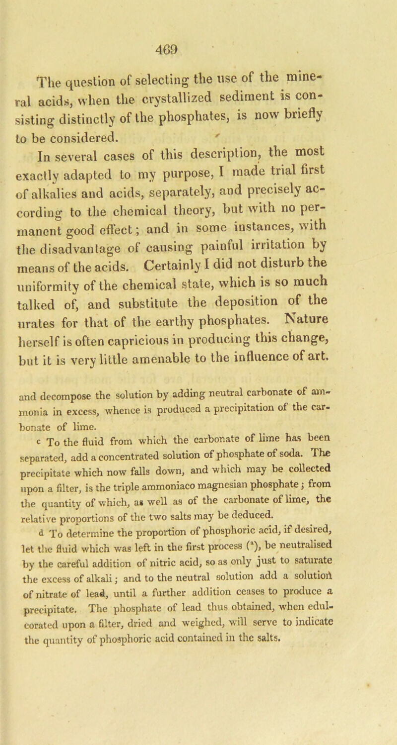 The question of selecting the use of the mine- ral acids, when the crystallized sediment is con- sisting distinctly of the phosphates, is now briefly to be considered. In several cases of this description, the most exactly adapted to my purpose, I made trial first of alkalies and acids, separately, and precisely ac- cording to the chemical theory, but with no per- manent good effect; and in some instances, with the disadvantage of causing painful irritation by means of the acids. Certainly I did not disturb the uniformity of the chemical state, which is so much talked of, and substitute the deposition of the urates for that of the earthy phosphates. Nature herself is often capricious in producing this change, but it is very little amenable to the influence of art. and decompose the solution by adding neutral carbonate of am- monia in excess, whence is produced a precipitation of the car- bonate of lime. c To the fluid from which the carbonate of lime has been separated, add a concentrated solution of phosphate of soda. The precipitate which now falls down, and which may be collected upon a filter, is the triple ammoniaco magnesian phosphate j from the quantity of which, as well as of the carbonate of lime, the relative proportions of the two salts may be deduced. d To determine the proportion of phosphoric acid, if desired, let the fluid which was left in the first process be neutralised by the careful addition of nitric acid, so as only just to saturate the excess of alkali; and to the neutral solution add a solutioA of nitrate of lead, until a further addition ceases to produce a precipitate. The phosphate of lead thus obtained, when edul- corated upon a filter, dried and weighed, will serve to indicate the quantity of phosphoric acid contained in the salts.