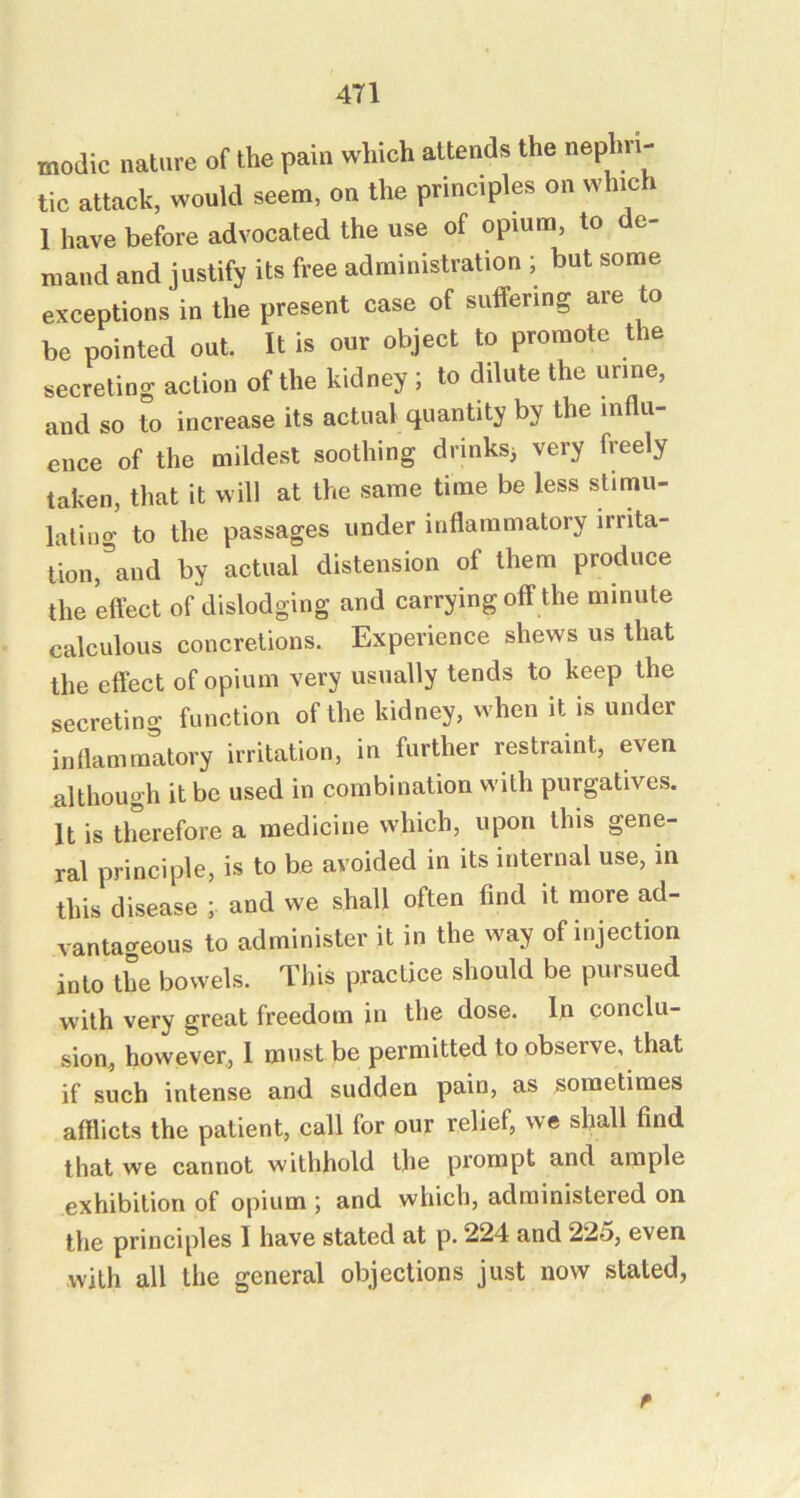 modic nature of the pain which attends the tic attack, would seem, on the principles on which 1 have before advocated the use of opium, to de- mand and justify its free administration ; but some exceptions in the present case of suffering are to be pointed out. It is our object to promote the secreting action of the kidney ; to dilute the urine, and so to increase its actual quantity by the influ- ence of the mildest soothing drinks^ very freely taken, that it will at the same time be less stimu- lating to the passages under inflammatory irrita- tion,\nd by actual distension of them produce the effect of dislodging and carrying off the minute calculous concretions. Experience shews us that the effect of opium very usually tends to keep the secreting function of the kidney, when it is under inflammatory irritation, in further restraint, even although it be used in combination with purgatives. It is therefore a medicine which, upon this gene- ral principle, is to be avoided in its internal use, in this disease ; and we shall often find it more ad- vantageous to administer it in the way of injection into Ihe bowels. This practice should be pursued with very great freedom in the dose. In conclu- sion, however, 1 must be permitted to observe, that if such intense and sudden pain, as sometimes afflicts the patient, call for our relief, we shall find that we cannot withhold the prompt and ample exhibition of opium ; and which, administered on the principles I have stated at p. 224 and 225, even with all the general objections just now stated,