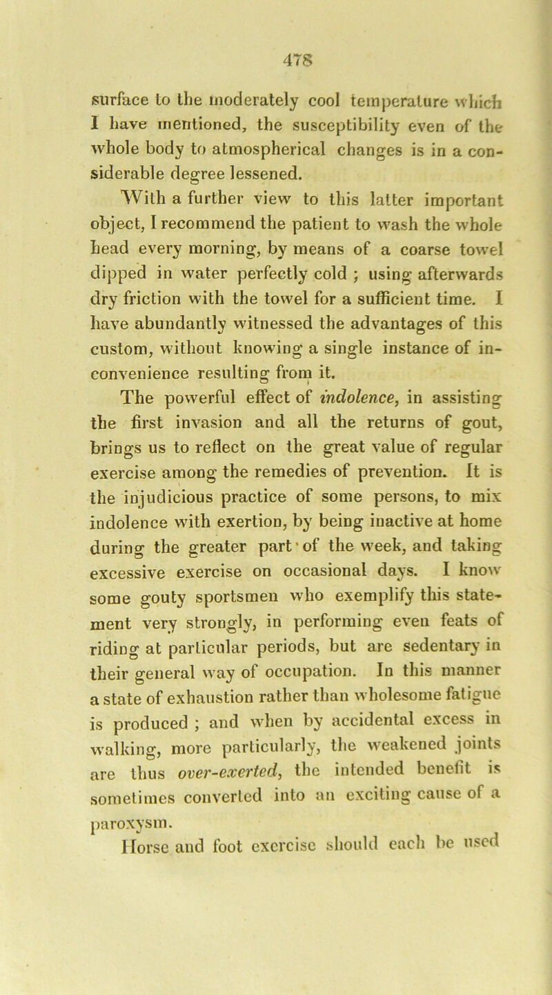 surface lo the moderately cool tem|3eralure which 1 have mentioned, the susceptibility even of the whole body to atmospherical changes is in a con- siderable degree lessened. With a further view to this latter important object, I recommend the patient to wash the whole Lead every morning, by means of a coarse towel dipped in water perfectly cold ; using afterwards dry friction with the towel for a sufficient time. I have abundantly witnessed the advantages of this custom, w ithout knowing a single instance of in- convenience resulting frorn it. The powerful effect of indolence, in assisting the first invasion and all the returns of gout, brings us to reflect on the great value of regular exercise among the remedies of prevention. It is the injudicious practice of some persons, to mix indolence wdth exertion, by being inactive at home during the greater part*of the w'eek, and taking excessive exercise on occasional days. I know* some gouty sportsmen who exemplify this state- ment very strongly, in performing even feats of riding at particular periods, but are sedentary in their general w ay of occupation. In this manner a state of exhaustion rather than wholesome fatigue is produced ; and wdien by accidental excess in walking, more particularly, the w^eakened joints are thus over-exerted, the intended benefit is sometimes converted into an exciting cause of a paroxysm. I lorse and foot exercise should each be used