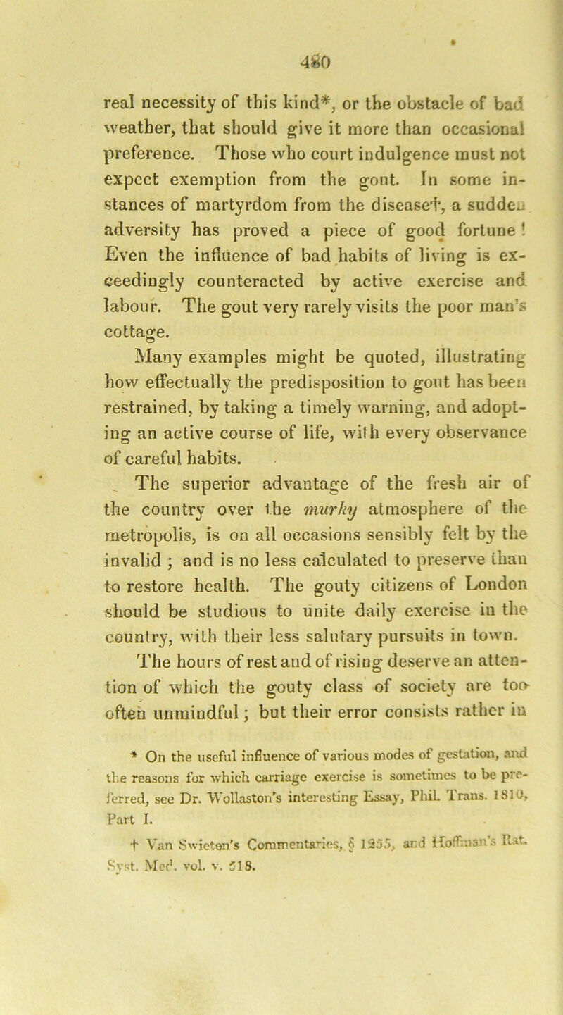 4^0 real necessity of this kind*, or the obstacle of bad weather, that should give it more than occasional preference. Those who court indulgence must not expect exemption from the gont. In some in- stances of martyrdom from the disease'!*, a sudden adversity has proved a piece of good fortune ! Even the influence of bad habits of living is ex- ceedingly counteracted by active exercise and labour. The gout very rarely visits the poor man’s cottage. Many examples might be quoted, illustrating how effectually the predisposition to gout has been restrained, by taking a timely warning, and adopt- ing an active course of life, with every observance of careful habits. ^ The superior advantage of the fresh air of the country over the murky atmosphere of the metropolis, is on all occasions sensibly felt by the invalid ; and is no less calculated to preserve than to restore health. The gouty citizens of London should be studious to unite daily exercise in the country, with their less salutary pursuits in town. The hours of rest and of rising deserve an atten- tion of which the gouty class of society are too^ ofteh unmindful; but their error consists rather in ** On the useful influence of various inodes of gestation, and tlie reasons for which carriage exercise is sometimes to be pre- ferred, see Dr. Wollaston's interesting Essay, Phil Trans. 1810, Part I. t Van Swicton's Coramentanes, § 1955, and Hoffmans R-^t, Syst, Mcc'. vol. V. 518.