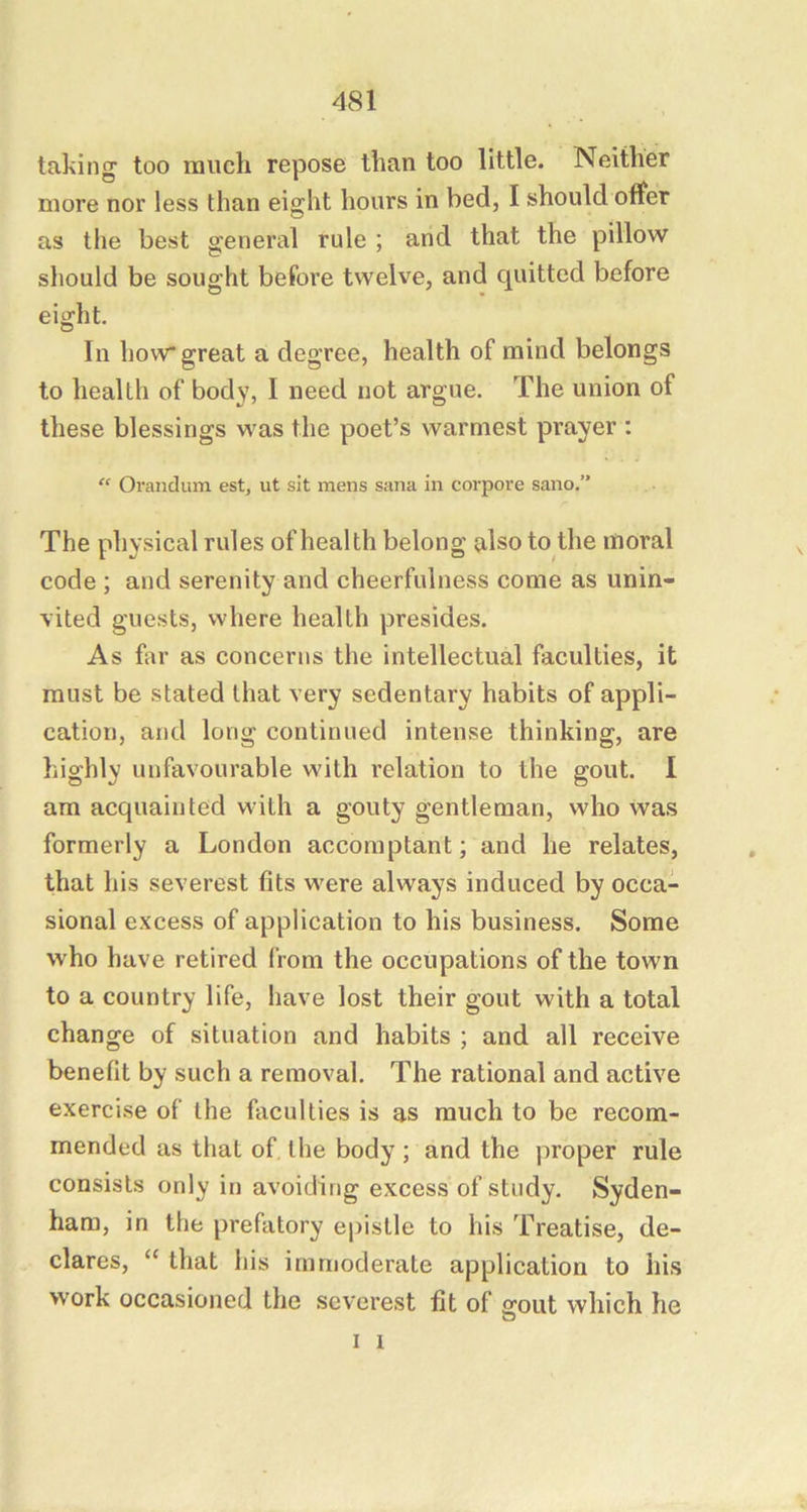 taking too much repose than too little. Neither more nor less than eight hours in bed, I should offer as the best general rule ; and that the pillow should be sought before twelve, and quitted before eight. In how* great a degree, health of mind belongs to health of body, I need not argue. The union of these blessings was the poet’s warmest prayer : “ Orandum est, ut sit mens sana in corpore sano.” The physical rules of health belong nlso to the moral code ; and serenity and cheerfulness come as unin- vited guests, where health presides. As far as concerns the intellectual faculties, it must be stated that very sedentary habits of appli- cation, and long continued intense thinking, are highly unfavourable with relation to the gout. 1 am acquainted with a gouty gentleman, who Was formerly a London accomptant; and he relates, that his severest fits were always induced by occa- sional e.xcess of application to his business. Some who have retired from the occupations of the town to a country life, have lost their gout with a total change of situation and habits ; and all receive benefit by such a removal. The rational and active exercise of the faculties is as much to be recom- mended as that of. the body ; and the proper rule consists only in avoiding excess of study. Syden- ham, in the prefatory epistle to his Treatise, de- clares, “ that his immoderate application to his work occasioned the severest fit of sjout which he I i