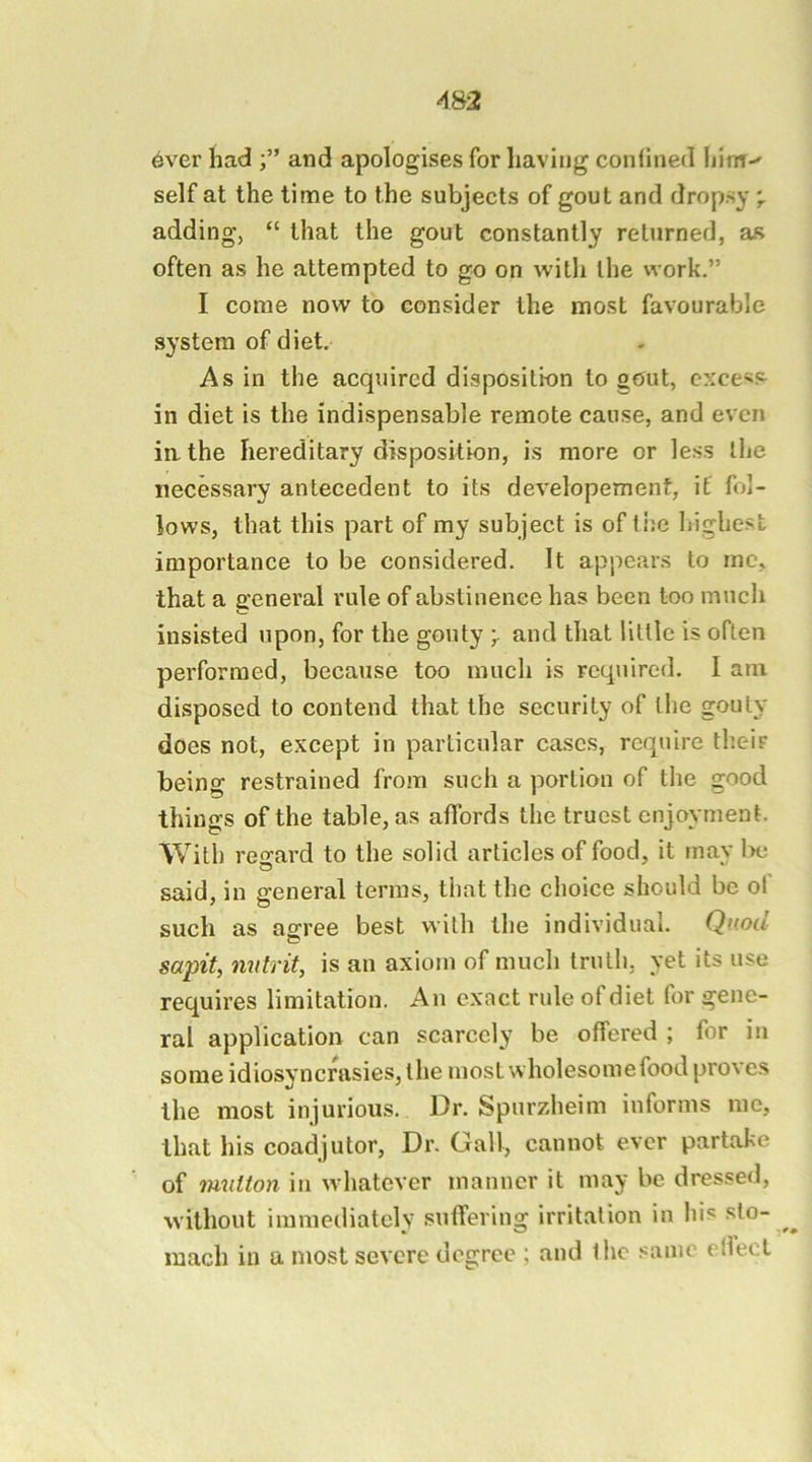 AS2 6ver had and apologises for having confined hinT self at the time to the subjects of gout and dropsy adding, “ that the gout constantly returned, as often as he attempted to go on with the work.” I come now to consider the most favourable system of diet. As in the acquired disposition to g«Jut, excess in diet is the indispensable remote cause, and even iathe hereditary disposition, is more or less the necessary antecedent to its developemenf, if fol- lows, that this part of my subject is of tije highest importance to be considered. It appears to me, that a general rule of abstinence has been too much insisted upon, for the gouty and that little is often performed, because too much is required. I am disposed to contend that the security of the gouty does not, except in particular cases, require their being restrained from such a portion of the good things of the table, as affords the truest enjoyment. With reo’ard to the solid articles of food, it mav l.>e said, in general terms, that the choice should be of such as ao^ree best with the individual. Quod saptt, nvtrit, is an axiom of much truth, yet its use requires limitation. An exact rule of diet for gene- ral application can scarcely be offered ; for in some idiosyncrasies, the most wholesomefood proves the most injurious. Dr. Spurzheim informs me, that his coadjutor. Dr. Gall, cannot ever partake of iwutton in whatever manner it may be dressed, without immediately suffering irritation in his sto- mach in a most severe degree ; and the same ellecL