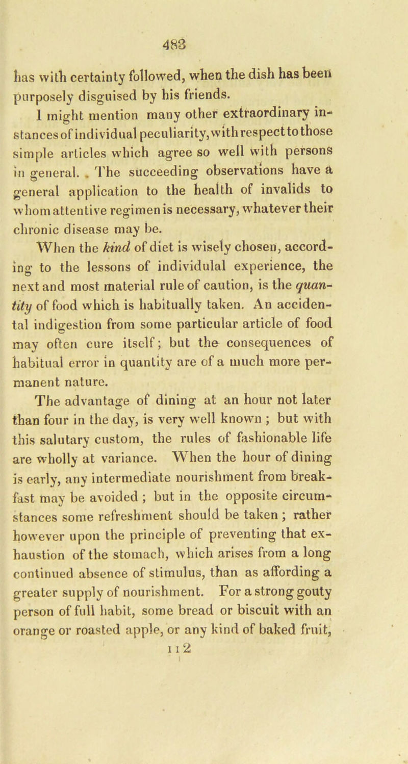 has with certainty followed, when the dish has been purposely disguised by his friends. 1 might mention many other extraordinary in- stances of individual peculiarity, with respect to those simple articles which agree so well with persons in general. . The succeeding observations have a general application to the health of invalids to whom attentive regimen is necessary, whatever their chronic disease may be. When the kind of diet is wisely chosen, accord- ing to the lessons of individulal experience, the next and most material rule of caution, is the quan- tity of food which is habitually taken. An acciden- tal indigestion from some particular article of food may often cure itself; but the consequences of habitual error in quantity are of a much more per- manent nature. The advantasre of dining at an hour not later than four in the day, is very well known ; but with this salutary custom, the rules of fashionable life are wholly at variance. When the hour of dining is early, any intermediate nourishment from break- fast may be avoided ; but in the opposite circum- stances some refreshment should be taken \ rather however upon the principle of preventing that ex- haustion of the stomach, which arises from a long continued absence of stimulus, than as affording a greater supply of nourishment. For a strong gouty person of full habit, some bread or biscuit with an orange or roasted apple, or any kind of baked fruit, II‘2