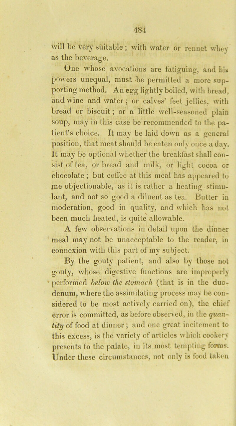 will be very suitable; with water or rejinet wliey as the beverao^e. One whose avocations are fatiguing, and his powers unequal, must -be permitted a more sup- porting method. An egg lightly boiled, with bread, and wine and water; or calves’ feet jellies, with bread or biscuit; or a little well-seasoned plain soup, may in this case be recommended to the pa- tient’s choice. It may be laid down as a general position, that meat should be eaten only once a dav. It may be optional whether the breakfast shall con- sist of tea, or bread and milk, or light cocoa or chocolate ; but colfee at this meal has appeared to iue objectionable, as it is rather a healing stimu- lant, and not so good a diluent as tea. Butler in moderation, good in qualit}', and which has not been much heated, is quite allowable. A few observations in detail upon the dinner meal may not be unacceptable to the reader, in connexion with this part of my subject. By the gouty patient, and also by those not gouty, whose digestive functions are improperly  performed beloio the stomach (that is in the duo- denum, where the assimilating process may be con- sidered to be most actively carried on), the chief error is committed, as before observed, in the quan- tity of food at dinner; and one great incitement to this excess, is the variety of articles which cookery presents to the palate, in its most templing forms. Under these circumstances, not only is food taken