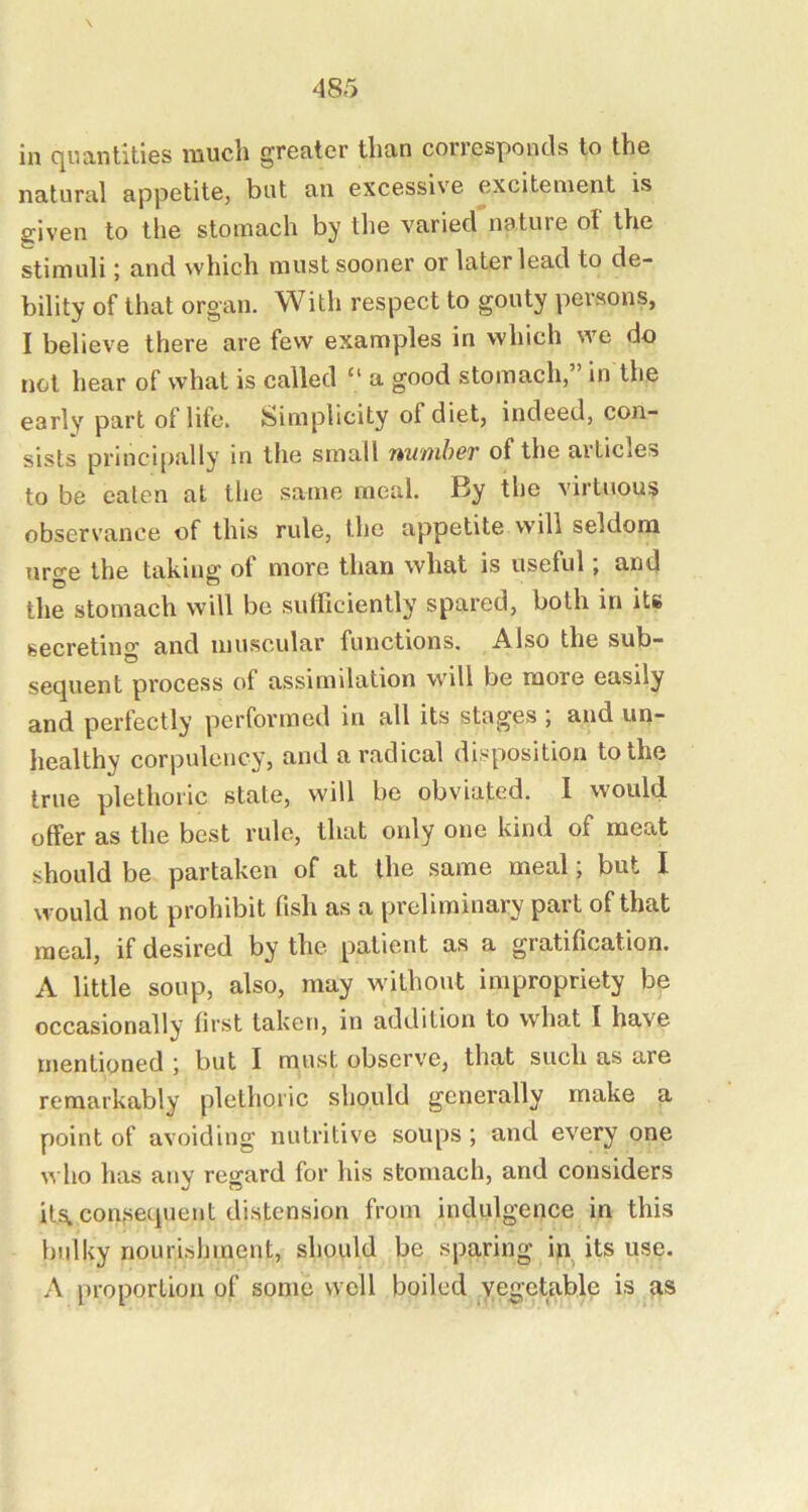 in c[uantiti6S much greater than corresponds to the natural appetite, but an excessive excitement is given to the stomach by the varied nature of the stimuli; and which must sooner or later lead to de- bility of that organ. With respect to gouty persons, I believe there are few examples in which we do net hear of what is called “ a good stomach, in the early part of life. Simplicity of diet, indeed, con- sists principally in the small number of the articles to be eaten at the same meal. By the virtuous observance of this rule, the appetite will seldom urge the taking of more than what is useful; and the stomach will be sufficiently spared, both in its secreting and muscular functions. Also the sub- sequent process of assimilation will be more easily and perfectly performed in all its stages , and un~ healthy corpulency, and a radical disposition to the true plethoric state, will be obviated. 1 would offer as the best rule, that only one kind of meat should be partaken of at the same meal; but I would not prohibit fish as a preliminary part of that meal, if desired by the patient as a gratification. A little soup, also, may without impropriety be occasionally first taken, in addition to what I have mentioned ; but I must observe, that such as are remarkably plethoric should generally make a point of avoiding nutritive soups ; and every one who has any regard for his stomach, and considers ilstcon.sequent distension from indulgence in this bulky nouri.shment, should be sparing i>i^ its use. A proportion of some well boiled vegetable is as