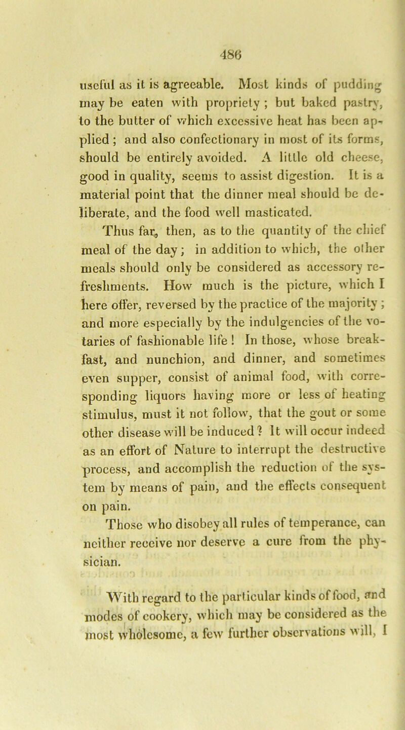 useful as it is agreeable. Most kinds of pudding may be eaten with propriety ; but baked pastry', to the butter of which excessive heat has been ap- plied ; and also confectionary in most of its forms, should be entirely avoided. A little old cheese, good in quality, seems to assist digestion. It is a material point that the dinner meal should be de- liberate, and the food well masticated. Thus far, then, as to the quantity of the chief meal of the day; in addition to which, the oilier meals should only be considered as accessory re- freshments. How much is the picture, which I here offer, reversed by the practice of the majority ; and more especially by the indulgencies of the vo- taries of fashionable life ! In those, whose break- fast, and nunchion, and dinner, and sometimes even supper, consist of animal food, with corre- sponding liquors having more or less of heating stimulus, must it not follow, that the gout or some other disease will be induced ? It will occur indeed as an effort of Nature to interrupt the destructive process, and accomplish the reduction of the sys- tem by means of pain, and the effects consequent on pain. Those who disobey all rules of temperance, can neither receive nor deserve a cure from the phy- sician. With regard to the particular kinds of food, and modes of cookery, which may be considered as the most wholesome, a few further observations Mill, I