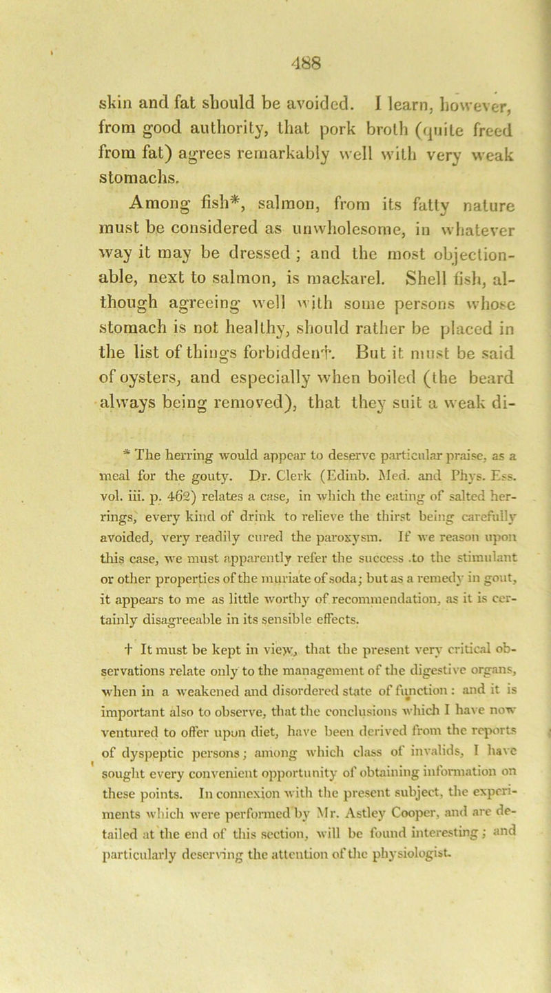 skin and fat should be avoided. I learn, however, from good authority, that pork broth (quite freed from fat) agrees remarkably well witli very weak stomachs. Among fish*, salmon, from its fatty nature must be considered as unwholesome, in whatever way it may be dressed ; and the most objection- able, next to salmon, is mackarel. Shell fish, al- though agreeing well wjth some persons whose stomach is not healthy, should rather be placed in the list of things forbiddeirh But it must be said of oysters, and especially when boiled (the beard always being removed), that they suit a weak di- * The herring would appear to deserve particular praise, as a meal for the gouty. Dr. Clerk (Edinb. Med. and Phys. Ess. vol. iii. p. 462) relates a case, in which the eating of salted her- rings^ every kind of drink to relieve the thirst being carefully avoided, very readily cured the paroxysm. If we reason upon this case, we must apparently refer the success .to the stimidant or other properties of the muriate of soda ■ but as a remed}' in gout, it appeal's to me as little worthy of recommendation, as it is cer- tainly disagreeable in its sensible effects. t It must be kept in vie>y, that the present very critical ob- servations relate only to the management of the digestive organs, when in a weakened and disordered state of fimction: and it is imporbmt also to observe, that the conclusions which I ha\ e now ventured to offer upon diet, have been derived from the reports of dyspeptic persons; among which class of invalids, I ha\e sought every convenient opportunity of obtaining information on these points. In connexion with the present subject, the experi- ments which were performed by Mr. Astley Cooper, and are de- tailed at the end of this section, will be found interesting; and particularly deserving the attention of tlic physiologist.