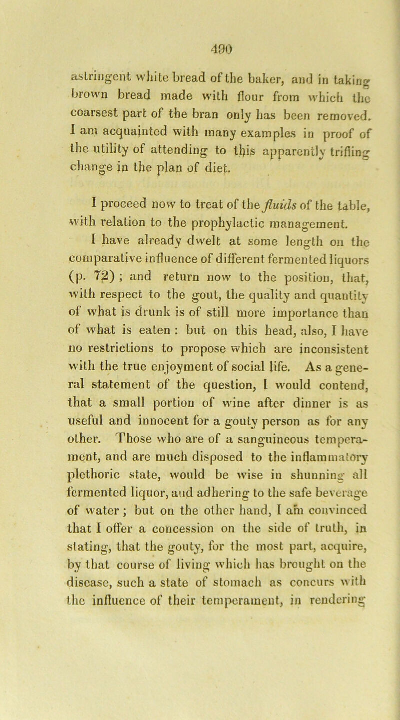asLrijigcnt white bread of the baker, and in taking brown bread made with flour from which the coarsest part of the bran only has been removed. 1 am acquainted with many examples in proof of the utility of attending to tl)is apparently trifling change in the plan of diet. I proceed now' to treat of ihe fluids of the table, with relation to the prophylactic management. I have already dwelt at some length on the comparative influence of different fermented liquors (p. 72) ; and return now to the position, that, with respect to the gout, the quality and quantity of what is drunk is of still more importance than of what is eaten : but on this head, also, I have no restrictions to propose which are inconsistent with the true enjoyment of social life. As a gene- ral statement of the question, I would contend, that a small portion of w'ine after dinner is as useful and innocent for a gouty person as for any other. Those who are of a sanguineous tempera- ment, and are much disposed to the inflammatory plethoric state, would be w'ise in shunning all fermented liquor, and adhering to the safe beverage of w'ater; but on the other hand, I am convinced that I offer a concession on the side of truth, in slating, that the gouty, for the most part, acquire, by that course of living which has brought on the disease, such a state of stomach as concurs w ilh the influence of their temperament, in rendering