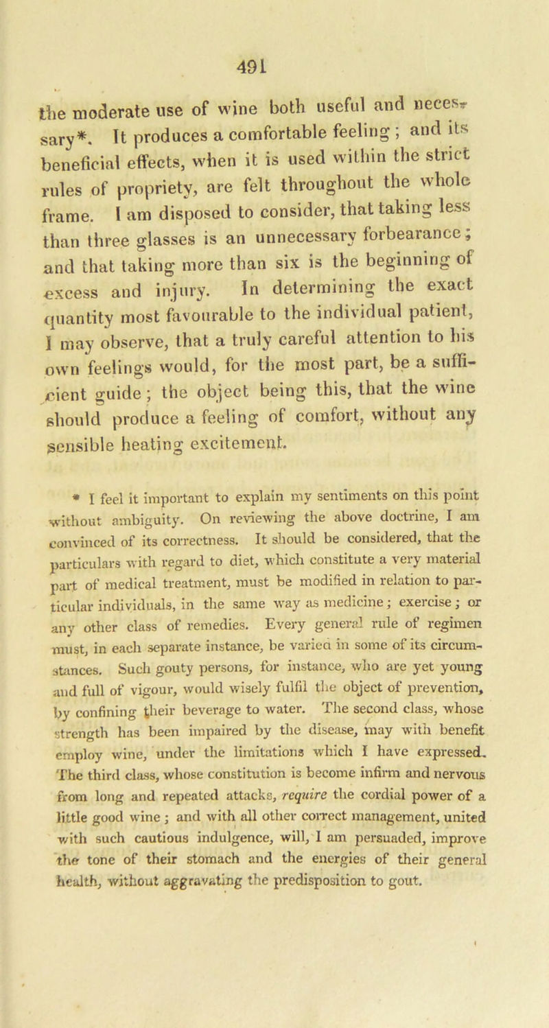 liie moderate use of wine both useful and neces*- sary*. It produces a comfortable feeling ; and its beneficial effects, when it is used within the strict rules of propriety, are felt throughout the whole frame. I am disposed to consider, that taking less than three glasses is an unnecessary forbearance; and that taking more than six is the beginning of excess and injury. In determining the exact quantity most favourable to the individual patient, I may observe, that a truly careful attention to his own feelings would, for the most part, be a suffi- cient guide 5 the object being this, that the wine should produce a feeling of comfort, without an^ sensible heating excitement. • I feel it important to explain iny sentiments on this point without ambiguity. On reviewing the above doctrine, I am convinced of its correctness. It should be considered, that the particulars with regard to diet, whicli constitute a very material part of medical treatment, must be modified in relation to pai- ticular individuals, in the same way Jis medicine; exercise; or any other class of remedies. Every general rule of regimen must, in each separate instance, be variea in some of its circum- stiinces. Such gouty persons, for instance, who are yet young and full of vigour, would wisely fulfil the object of prevention, by confining tlieir beverage to water. The second class, whose strength has been impaired by the disease, inay with benefit employ wine, under the limitations which I have expressed. The third class, whose constitution is become infirm and nervous from long and repeated attacks, require the cordial power of a little good wine; and with all other coiTcct management, united with such cautious indulgence, will, I am persuaded. Improve the tone of their stomach and the energies of their general health, without aggravating the predisposition to gout.