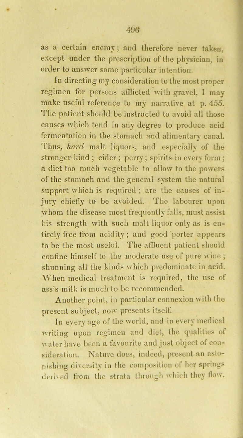 490 as a certain enemy; and llierefore never taken, except under tlie prescription of the physician, in order to answer some particular intention. In directing my consideration to the most proper regimen for persons afflicted with gravel, I may make useful reference to my narrative at p. 4-5o. Tlie patient should be instructed to avoid all those causes which tend in any degree to produce acid fermentation in the stomach and alimentarv canal. «/ Thus, /ia?'d malt liquors, and especially of the stronger kind ; cider ; perry; spirits in every form ; a diet too much vegetable to allow to the powers of the stomach and the oeneral system the natural support which is required ; are the causes of in- jury chiefly to be avoided. The labourer upon whom the disease most frequently falls, must assist his strength with such malt liquor only as is en- tirely free from acidity; and good'porter appears to be the most useful. The affluent patient should confine himself to the moderate use of pure wine ; shunning all the kinds which predominate in acid. When medical treatment is required, the use of ass^s milk is much to be recommended. Another point, in particular connexion with the present subject, now presents itself. In every age of the world, and in every medical writing upon regimen and diet, the qualities of water have been a favourite and just object of con- sideration. Nature does, indeed, present an as!o- ni.shiug diversity in the composition of her springs deiived from llic strata through whicli they flow.