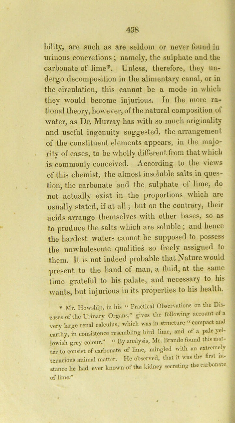 bility, are such as are seldom or never found in urinous concretions ; namely, tlie sulphate and the carbonate of lime^. Unless, therefore, they un- dergo decomposition in the alimentary canal, or in the circulation, this cannot be a mode in which they would become injurious. In the more ra- tional theory, however, of the natural composition of w'ater, as Dr. Murray has with so much originality and useful ingenuity suggested, the arrangement of the constituent elements appears, in the majo- rity of cases, to be w'holly different from that which is commonly conceived. According to the views of this chemist, the almost insoluble salts in ques- tion, the carbonate and the sulphate of lime, do not actually exist in the proportions which are usually stated, if at all; but on the contrary, their acids arrange themselves with other bases, so as to produce the salts which are soluble; and hence the hardest waters cannot be supposed to possess the unwholesome qualities so freely assigned to them. It is not indeed probable that Nature would present to the hand of man, a fluid, at the same time grateful to his palate, and necessary to his wants, but injurious in its properties to his health. Mr. HoAvship, in his “ Practical Observations on the Dis- eases of the Urinary Organs,” gives tlic folloAving account of a very large renal calculus, Avhich Avas in structure “compact ami earthy, in consistence resembling bird lime, and of a pale yel- loAvdsh grey colour. “ By analysis, Mr. Brande found this mat- ter to consist of cju-bonate of lime, mingled with .an extremely tenacious animal matter. He observed, that it A\as the fir.t m stance he had ever knoAvn of the kidney secreting the c.arbonate of lime.”