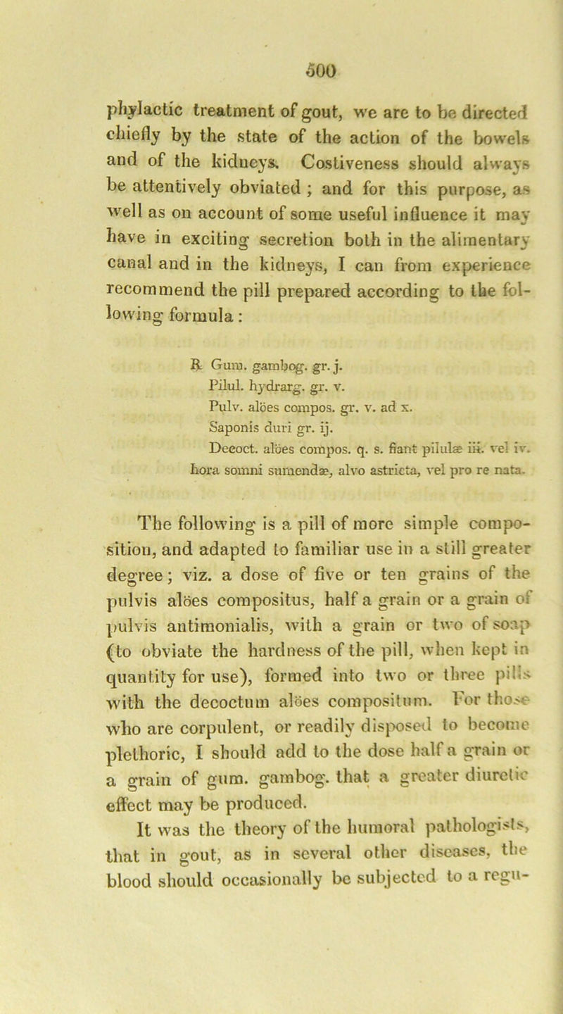 phylactic treatment of gout, we are to be directed chiefly by the state of the action of the bowels and of the kidneys. Costiveness should always be attentively obviated ; and for this purpose, as well as on account of some useful influence it may have in exciting secretion both in the alimentary canal and in the kidneys, I can from experience recommend the pill prepared according to the fol- lowing formula: li Gura. gambog. gr. j. Pilul. hydrarg. gr. v. Pulv. aloes compos, gr. v. ad x. Saponis duri gr. ij. Decoct, aides compos, q. s. fiant pilulae iii. vel iv. hora somni sumend», alvo astricta, vel pro re nata. The following is a pill of more simple compo- sition, and adapted to familiar use in a still greater degree; viz. a dose of five or ten grains of the pulvis aloes corapositus, half a grain or a grain of pulvis antiraonialis, with a grain or two of soap (to obviate the hardness of the pill, when kept in quantity for use), formed into two or three pills w'ith the decoctum aloes composilnm. For those who are corpulent, or readily dis|X)sed to become plethoric, I should add to the dose half a grain or a grain of gum. gambog. that a greater diuretic effect may be produced. It was the theory of the humoral pathologists, that in gout, as in several other diseases, the blood should occasionally be subjected to a regu-