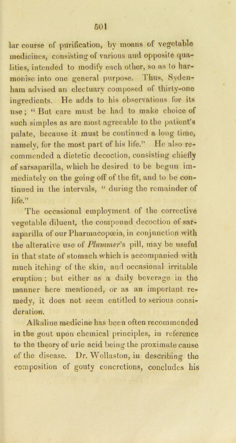 lar course of purification, by means of vegetable medicines, consisting of various and opposite qua- lities, intended to modify each other, so as to har- monise into one general purpose, Thus, Syden- ham advised an electuary composed of thirty-one ingredients. He adds to his observations for its use; “ But care must be had to make choice of such simples as are most agreeable to the patient’s palate, because it must be continued a long time, namely, for the most part of his life.” He also re- commended a dietetic decoction, consisting chiefly of sarsaparilla, which he desired to be begun im- mediately on the going off of the fit, and to be con- tinued in the intervals, “ during the remainder of life.” The occasional employment of the corrective vegetable diluent, the compound decoction of sar- saparilla of our Pharmacopoeia, in conjunction with the alterative use of Plummer'?, pill, may be useful in that state of stomach which is accompanied with much itching of the skin, and occasional irritable eruption ; but either as a daily beverage in the manner here mentioned, or as an important re- medy, it does not seem entitled to serious consi- deration. Alkaline medicine has been often recommended in the gout upon chemical principles, in reference to the theory of uric acid being the proximate cause of the disease. Ur. Wollaston, in describins the composition of gouty concretions, concludes his