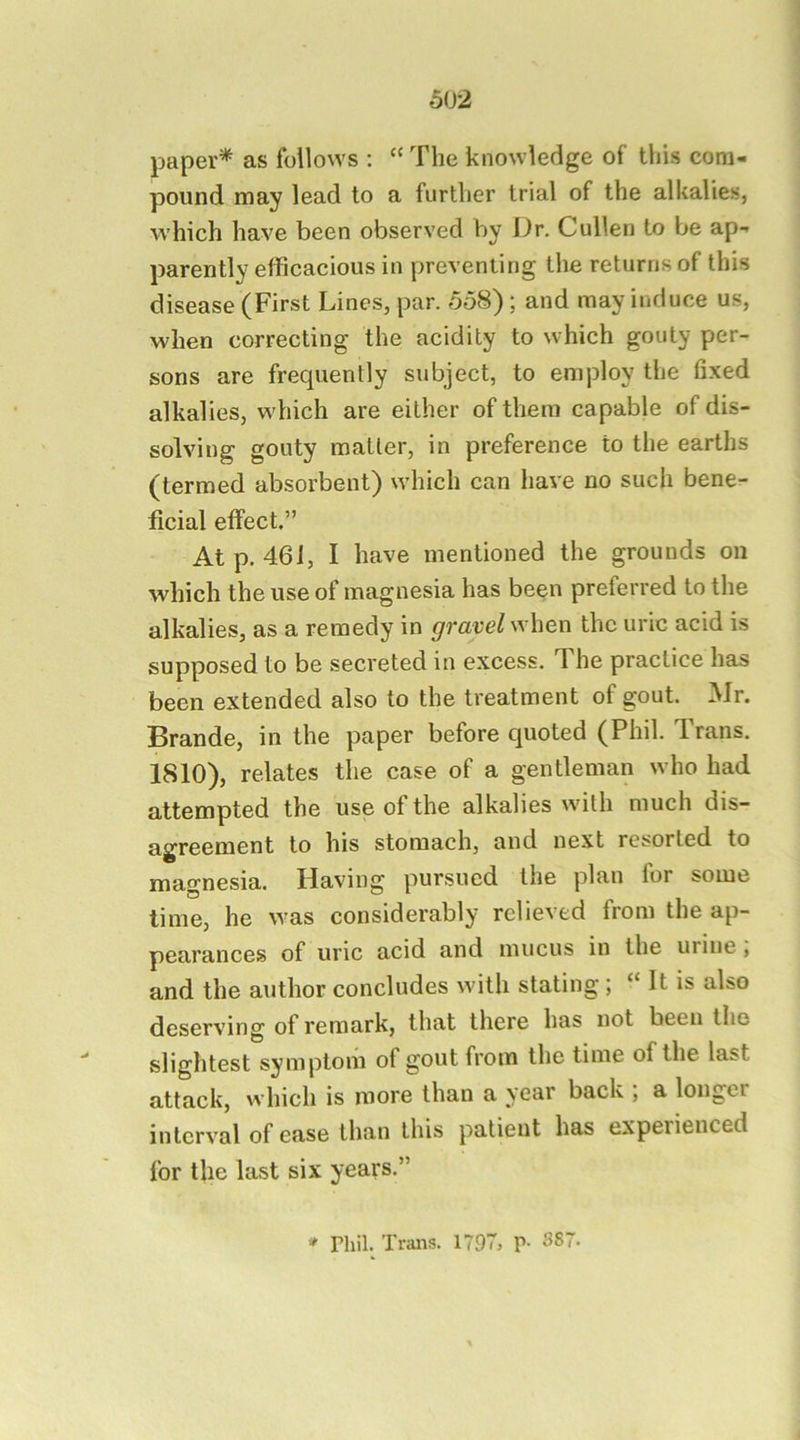 paper* as follows : “ The knowledge of this com- pound may lead to a further trial of the alkalies, which have been observed by Dr. Cullen to be ap- parently efficacious in preventing the returns of this disease (First Lines, par. 558) ; and may induce us, when correcting the acidity to which gouty per- sons are frequently subject, to employ the fixed alkalies, which are either of them capable of dis- solving gouty matter, in preference to the earths (termed absorbent) which can have no such bene- ficial effect.” At p. 461, I have mentioned the grounds on which the use of magnesia has been preferred to the alkalies, as a remedy in gravel when the uric acid is supposed to be secreted in excess. The practice has been extended also to the treatment of gout. Mr. Brande, in the paper before quoted (Phil. Trans. 1810), relates the case of a gentleman who had attempted the use of the alkalies with much dis- agreement to his stomach, and next resorted to magnesia. Having pursued the plan for some time, he was considerably relieved from the ap- pearances of uric acid and mucus in the urine, and the author concludes with stating; “ It is also deserving of remark, that there has not been the slightest symptom of gout from the time of the last attack, which is more than a year back ; a longer interval of ease than this patient has experienced for the last six years.” » rhil. Trans. 1797, P- 887-