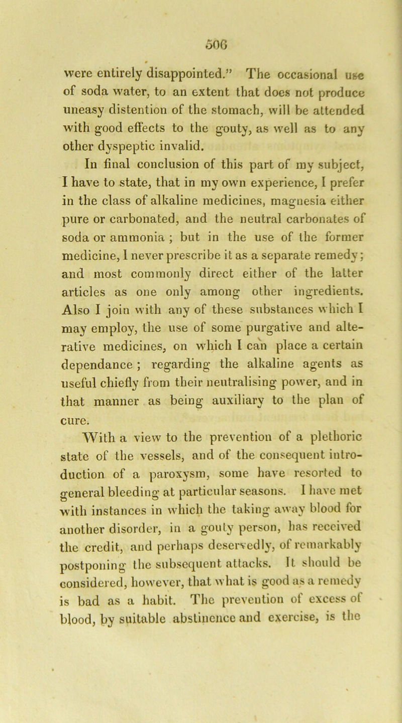 o06 were entirely disappointed.” The occasional use of soda water, to an extent that does not produce uneasy distention of the stomach, will be attended with good effects to the gouty, as well as to any other dyspeptic invalid. In final conclusion of this part of my subject, I have to state, that in my own experience, I prefer in the class of alkaline medicines, magnesia either pure or carbonated, and the neutral carbonates of soda or ammonia ; but in the use of the former medicine, 1 never prescribe it as a separate remedy; and most commonly direct either of the latter articles as one only among other ingredients. Also I join with any of these substances which I may employ, the use of some purgative and alte- rative medicines, on which I ca\i place a certain dependance; regarding the alkaline agents as useful chiefly from their neutralising power, and in that manner as being auxiliary to the plan of cure. With a view to the prevention of a plethoric state of the vessels, and of the consequent intro- duction of a paroxysm, some have resorted to general bleeding at particular seasons. 1 have met with instances in which the taking away blood for another disorder, in a gouty person, has received the credit, and perhaps deservedly, of remarkably postponing the subsequent attacks. It should be considered, however, that what is good as a remedy is bad as a habit. The prevention of excess of blood, by suitable abstinence and exercise, is the
