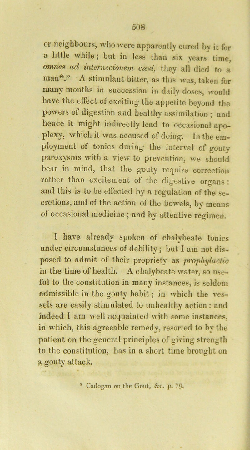 5<J8 or neighbours, who were apparently cured by it for a little while; but in less than six years time, omnes ad internecionem ccesi, they all died to a man* ” A stimulant bitter, as this was, taken for many months in succession in daily doses, would have the effect of exciting the appetite beyond the powers of digestion and healthy assimilation ; and hence it might indirectly lead to occasional apo- plexy, which it was accused of doing. In the em- ployment of tonics during the interval of gouty imroxysms with a view to prevention, we should bear in mind, that the gouty require correction rather than excitement of the digestive organs : and this is to be effected by a regulation of the se- cretions, and of the action of the bowels, by means of occasional medicine ; and by attentive regimen. I have already spoken of chalybeate tonics under circumstances of debilitv; but I am not dis- posed to admit of their propriety as prophylactic in the time of health. A chalybeate water, so use- ful to the constitution in many instances, is seldom admissible in the gouty habit; in wdiich the ves- sels are easily stimulated to unhealthy action: and indeed 1 am w ell acquainted with some instances, in which, this agreeable remedy, resorted to by the patient on the general principles of giving strength to the constitution, has in a short time brought on it gouty attack. * Ciidogan on the Gout, &c. p. 79-