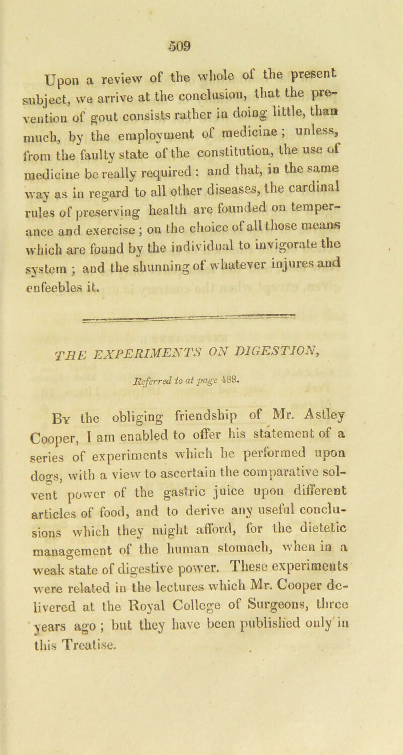 Upon a review of the whole of the present subject, we arrive at the conclusion, that the pre- vention of gout consists rather in doing little, than much, by the employment of medicine; unless, from the faulty state of the constitution, the use of medicine be really required : and that, in the same way as in regard to all other diseases, the cardinal rules of preserving health are founded on temper- ance and exercise; on the choice of all those means which are found by the individual to invigorate the system ; and the shunning of whatever injures and enfeebles it. THE EXPERIMENTS ON DIGESTION, Referred to at page 4S8. By the obliging friendship of Mr. Aslley Cooper, I am enabled to offer his statement of a series of experiments which he performed upon dogs, with a view to ascertain the comparative sol- vent power of the gastric juice upon different articles of food, and to derive any useful conclu- sions which they might afford, for the dietetic management of the human stomach, when in a weak state of digestive power, d hesc experiments were related in the lectures which Mr. Cooper de- livered at the Royal College of Surgeons, three 'years ago ; but they have been published only'in this Treatise.