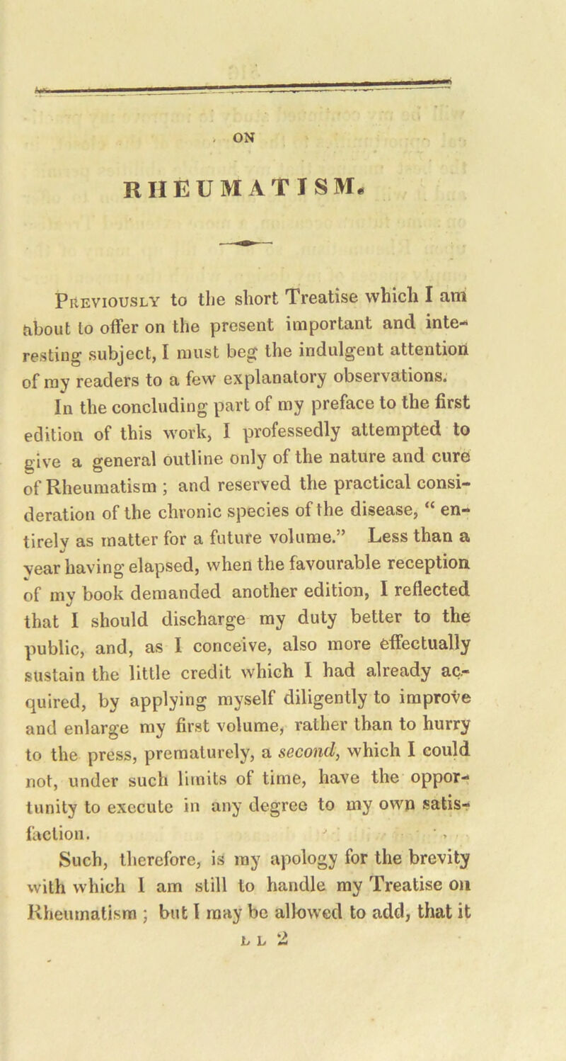 ON RHEUMATISM* PREVIOUSLY to the short Treatise which I am about to offer on the present important and inte- resting subject, I must beg the indulgent attention of my readers to a few explanatory observations. In the concluding part of my preface to the first edition of this work, I professedly attempted to give a general outline only of the nature and cure of Rheumatism ; and reserved the practical consi- deration of the chronic species of the disease, “ en- tirely as matter for a future volume.” Less than a year having elapsed, when the favourable reception of my book demanded another edition, I reflected that I should discharge my duty better to the public, and, as I conceive, also more effectually sustain the little credit which I had already ac- quired, by applying myself diligently to improve and enlarge my first volume, rather than to hurry to the press, prematurely, a second, which I could not, under such limits of time, have the oppor- tunity to execute in any degree to my own satisr faction. Such, therefore, is ray apology for the brevity with which I am still to handle my Treatise on Rheumatism ; but 1 may be allowed to add, that it