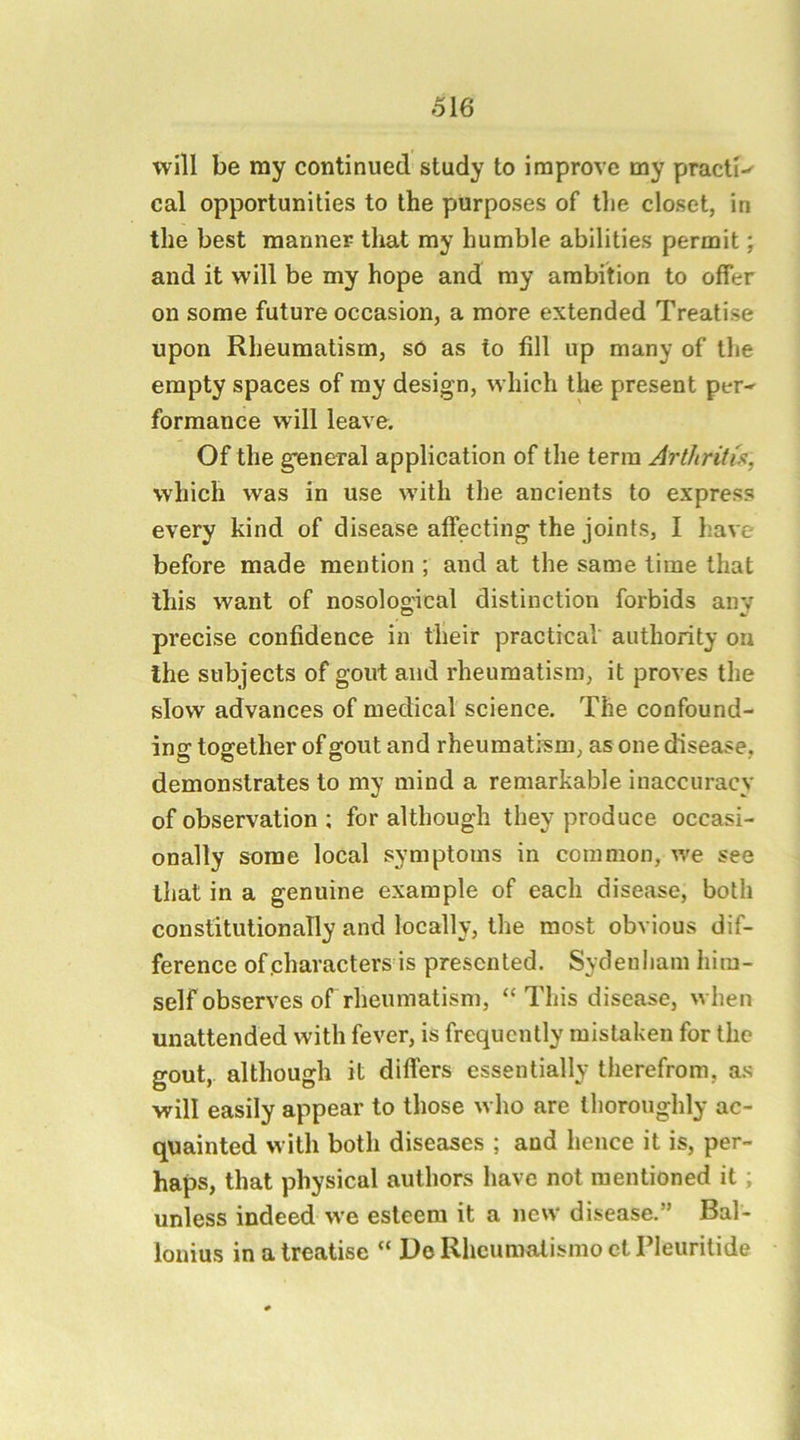 will be my continued study to improve my practi-- cal opportunities to the purposes of tlie closet, in the best manner that my humble abilities permit; and it will be my hope and ray ambition to offer on some future occasion, a more extended Treatise upon Rheumatism, so as to fill up many of the empty spaces of my design, which the present per-^ formance will leave. Of the g’eneral application of the terra Arthritis, which was in use w'ith the ancients to express every kind of disease affecting the joints, I have before made mention ; and at the same lime that this want of nosological distinction forbids any precise confidence in their practical authority on the subjects of gout and rheumatism, it proves the slow advances of medical science. The confound- insf together of gout and rheumatism, as one disease, demonstrates to my mind a remarkable inaccuracy of observation ; for although they produce occasi- onally some local symptoms in common, we see that in a genuine example of each disease, both constitutionally and locally, the most obvious dif- ference of characters is presented. Sydenham him- self observes of rheumatism, “This disease, when unattended with fever, is frequently mistaken for the gout, although it differs essentially therefrom, as will easily appear to those who are thoroughly ac- quainted with both diseases ; and hence it is, per- haps, that physical authors have not mentioned it; unless indeed we esteem it a new disease.” Bal- lonius in a treatise “ Do Rhcumatismo et Pleuritide