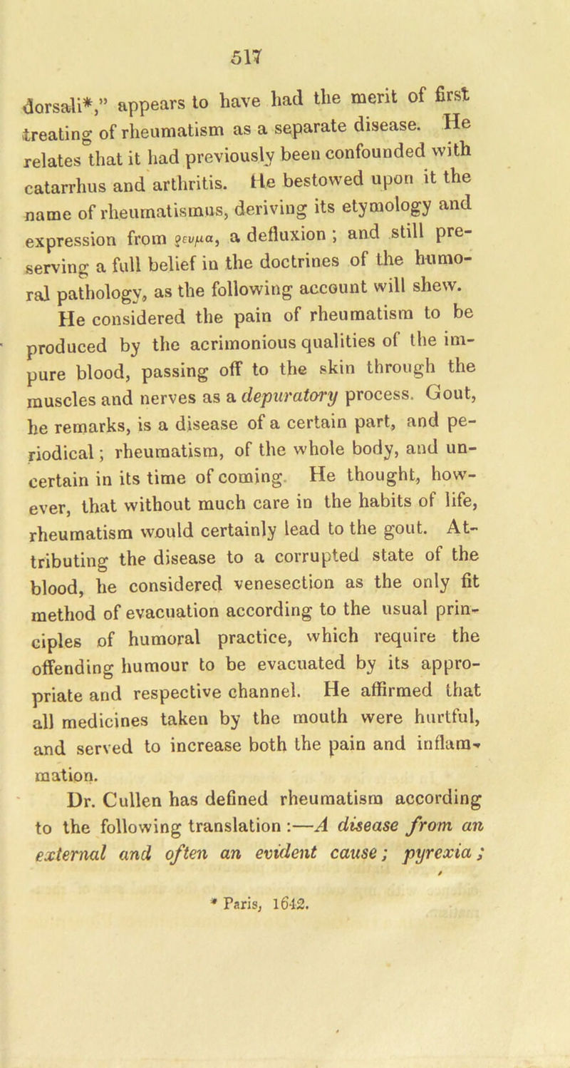 dorsali*,” appears to have had the merit of first treating of rheumatism as a separate disease. He relates that it had previously been confounded with catarrhus and arthritis. He bestowed upon it the name of rheumatismus, deriving its etymology and expression from a defluxion ; and still pre- serving a full belief in the doctrines of the humo- ral pathology, as the following account will shew. He considered the pain of rheumatism to be produced by the acrimonious qualities of the im- pure blood, passing off to the skin through the muscles and nerves as a depuratory process. Gout, he remarks, is a disease of a certain part, and pe- riodical ; rheumatism, of the whole body, and un- certain in its time of coming. He thought, how- ever, that without much care in the habits of life, rheumatism would certainly lead to the gout. At- tributing the disease to a corrupted state of the blood, he considered venesection as the only fit method of evacuation according to the usual prin- ciples of humoral practice, which require the offending humour to be evacuated by its appro- priate and respective channel. He affirmed that all medicines taken by the mouth were hurtful, and served to increase both the pain and inflam- mation. Dr. Cullen has defined rheumatism according to the following translation ;—A disease from an external and often an evident cause; pyrexia; '* Paris, l642.