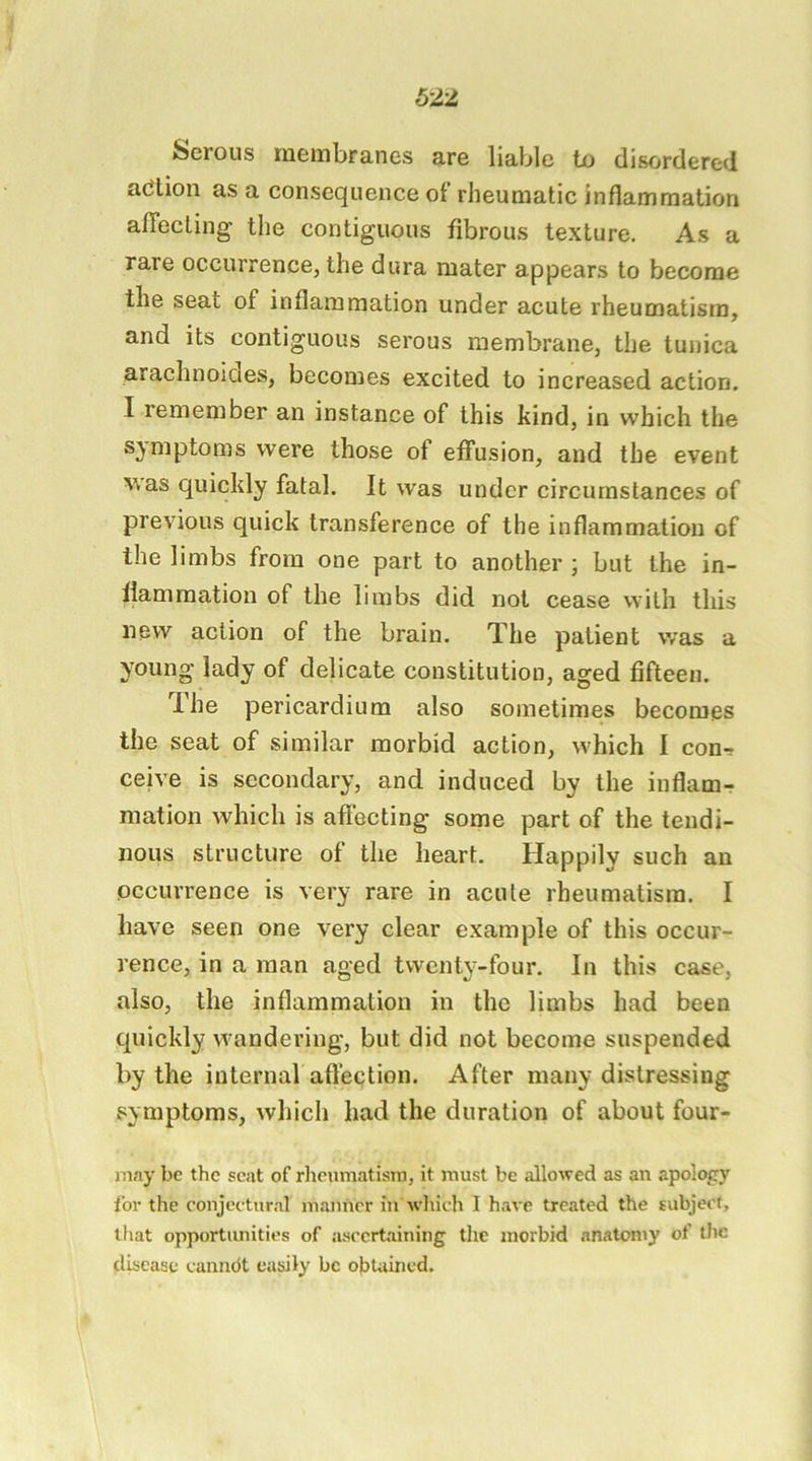 Serous membranes are liable tx) disordered adlion as a consequence of rheumatic inflammation aflfecLing the contiguous fibrous texture. As a rare occurrence, the dura mater appears to become the seat of inflammation under acute rheumatism, and its contiguous serous membrane, the tunica arachnoides, becomes excited to increased action. I remember an instance of this kind, in which the symptoms were those of effusion, and the event was quickly fatal. It was under circumstances of previous quick transference of the inflammation of the limbs from one part to another ; but the in- flammation of the limbs did not cease with this new action of the brain. The patient was a young lady of delicate constitution, aged fifteen. The pericardium also sometimes becomes the seat of similar morbid action, which I con-r ceive is secondary, and induced by the inflam- mation which is aflecting some part of the tendi- nous structure of the heart. Happily such an occurrence is very rare in acute rheumatism. I have seen one very clear example of this occur- rence, in a man aged twenty-four. In this case, also, the inflammation in the limbs had been quickly wandering, but did not become suspended by the internal aftection. After many distressing symptoms, which had the duration of about four- may be the scat of rlieumatism, it must be allowed as an apology for the conjectural manner in which I have treated the subject, that opportunities of ascertaining the morbid anatomy of tlic disease canndt easily be obtained.