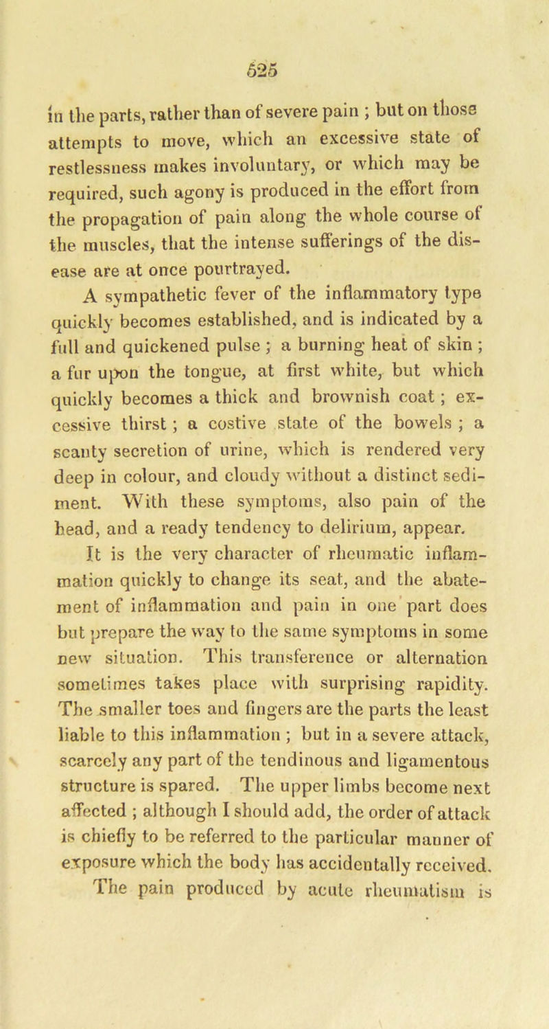 In the parts, rather than of severe pain ; but on those attempts to move, which an excessive state of restlessness makes involuntary, or which may be required, such agony is produced in the effort from the propagation of pain along the whole course of the muscles, that the intense sufferings of the dis- ease are at once pourtrayed. A sympathetic fever of the inflammatory type quickly becomes established, and is indicated by a full and quickened pulse ; a burning heat of skin ; a fur ujx>n the tongue, at first white, but which quickly becomes a thick and brownish coat; ex- cessive thirst; a costive state of the bowels ; a scanty secretion of urine, which is rendered very deep in colour, and cloudy Muthout a distinct sedi- ment. With these symptoms, also pain of the head, and a ready tendency to delirium, appear. It is the very character of rheumatic inflam- mation quickly to change its seat, and the abate- ment of inflammation and pain in one’part does but prepare the way to the same symptoms in some new situation. This transference or alternation sometimes takes place with surprising rapidity. The smaller toes and fingers are the parts the least liable to this inflammation ; but in a severe attack, scarcely any part of the tendinous and ligamentous structure is spared. The upper limbs become next affected ; although I should add, the order of attack is chiefly to be referred to the particular manner of exposure which the body has accidentally received. The pain produced by acute rheumutisin is