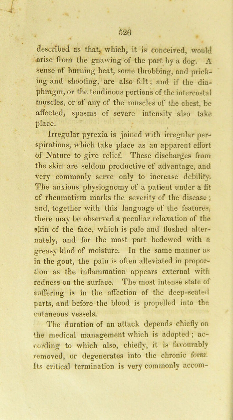 ^ . described as that, which, it is conceived, would arise from tlie gnawing of the part by a dog. A sense of burning heat, some throbbing, and prick- ing and sliooting, are also felt; and if the dia- phragm, or the tendinous portions of the intercostal muscles, or of any of the muscles of the chest, be affected, spasms of severe intensity also take f)lace. Irregular pyrexia is joined with irregular per- spirations, which take place as an apparent effort of Nature to give relief. These discharges from the skin are seldom productive of advantage, and very commonly serve only to increase debility. The anxious physiognomy of a patient under a fit of rheumatism marks the severity of the disease; and, together with this language of the features, there may be observed a peculiar relaxation of the skin of the face, which is pale and flushed alter- nately, and for the most part bedewed with a greasy kind of moisture. In the same manner as in the gout, the pain is often alleviated in propor- tion as the inflammation appears external with redness on the surface. The most intense state of suffering is in the affection of the deep-seated parts, and before the blood is propelled into the cutaneous vessels. The duration of an attack depends chiefly on the medical management which is adopted ; ac- cording to which also, chiefly, it is favourably removed, or degenerates into the chronic form. Its critical termination is very commonly accom-