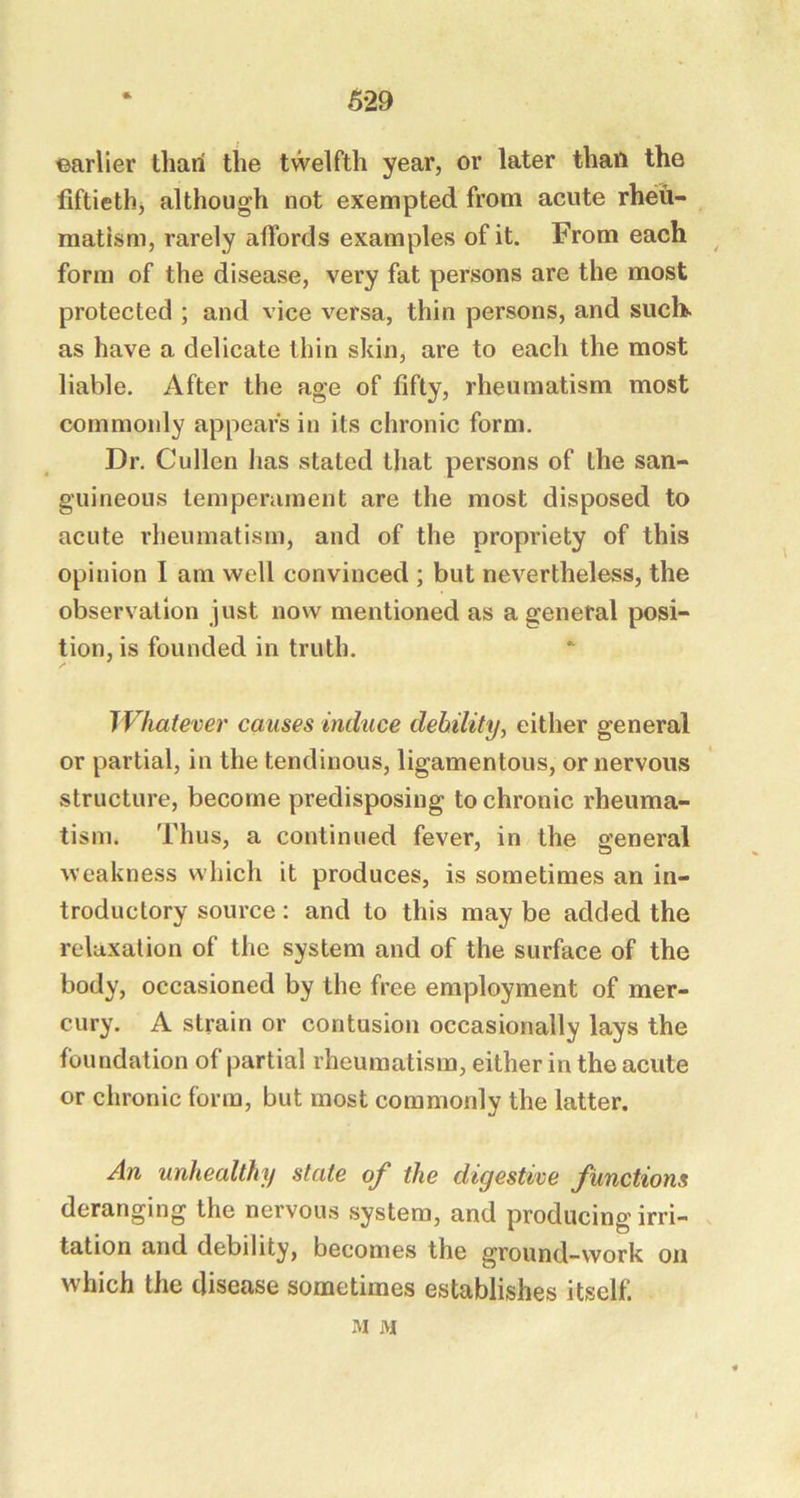 earlier than the twelfth year, or later than the fiftieth^ although not exempted from acute rheu- matism, rarely affords examples of it. From each ^ form of the disease, very fat persons are the most protected ; and vice versa, thin persons, and such, as have a delicate thin skin, are to each the most liable. After the age of fifty, rheumatism most commonly appears in its chronic form. Dr. Cullen has stated that persons of the san- guineous temperament are the most disposed to acute rheumatism, and of the propriety of this opinion I am well convinced ; but nevertheless, the observation just now mentioned as a general posi- tion, is founded in truth. IVhatever causes induce debility, either general or partial, in the tendinous, ligamentous, or nervous structure, become predisposing to chronic rheuma- tism. Thus, a continued fever, in the general weakness which it produces, is sometimes an in- troductory source: and to this may be added the relaxation of the system and of the surface of the body, occasioned by the free employment of mer- cury. A strain or contusion occasionally lays the foundation of partial rheumatism, either in the acute or chronic form, but most commonly the latter. An unhealthy state of the digestive functions deranging the nervous system, and producing irri- tation and debility, becomes the ground-work on which the disease sometimes establishes itself. M M