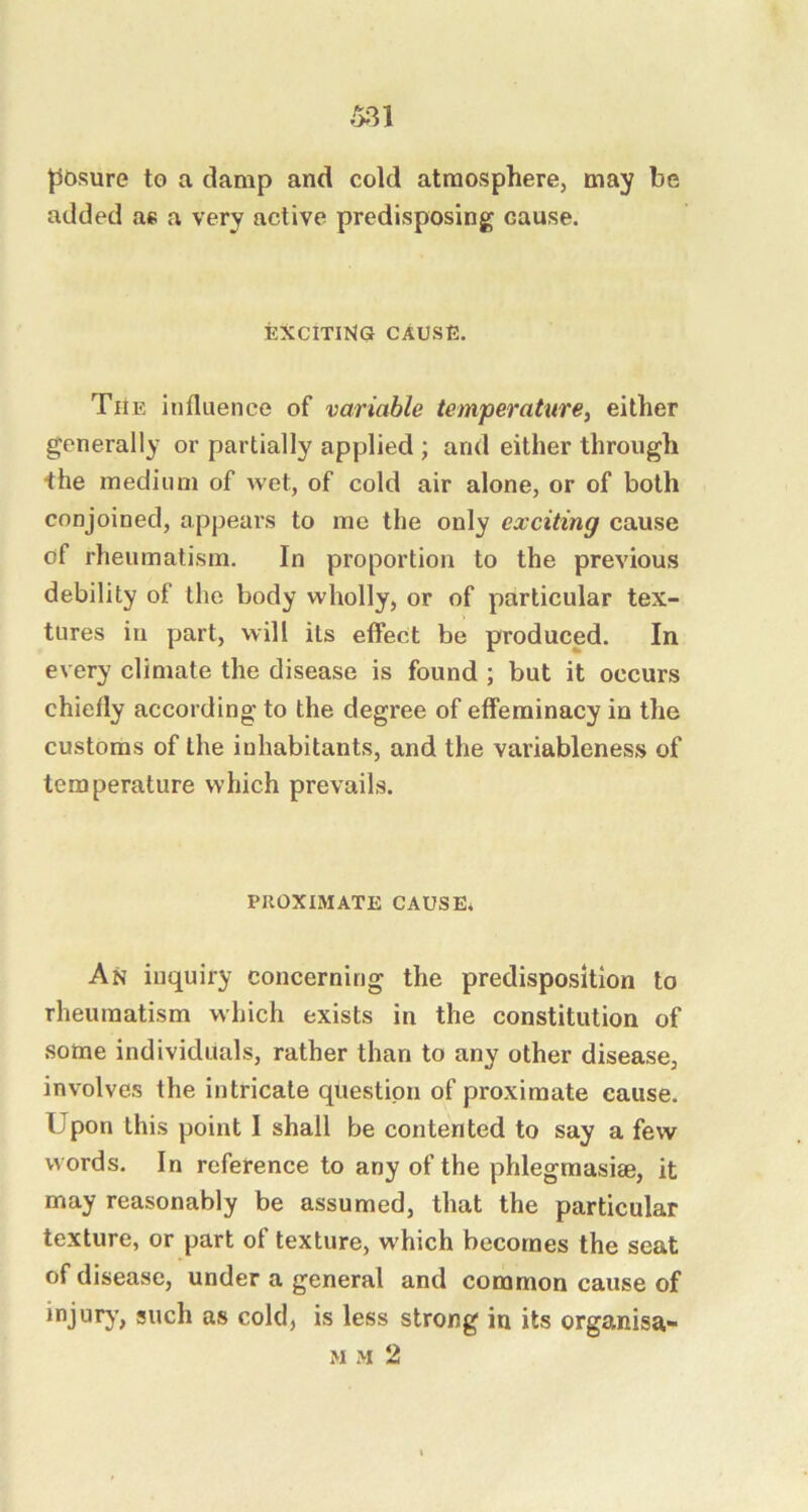 m pbsure to a damp and cold atmosphere, may be added as a very active predisposing cause. EXCITING CAUSE. The influence of variable temperature^ either generally or partially applied ; and either through the medium of wet, of cold air alone, or of both conjoined, appears to me the only exciting cause of rheumatism. In proportion to the previous debility of the body wholly, or of particular tex- tures in part, will its effect be produced. In every climate the disease is found ; but it occurs chiefly according to the degree of effeminacy in the customs of the inhabitants, and the variableness of temperature which prevails. PIIOXIMATE CAUSE* An inquiry concerning the predisposition to rheumatism which exists in the constitution of some individuals, rather than to any other disease, involves the intricate question of proximate cause. Upon this point I shall be contented to say a few words. In reference to any of the phlegmasise, it may reasonably be assumed, that the particular texture, or part of texture, w'hich becomes the seat of disease, under a general and common cause of injury, such as cold, is less strong in its organisa- M M 2