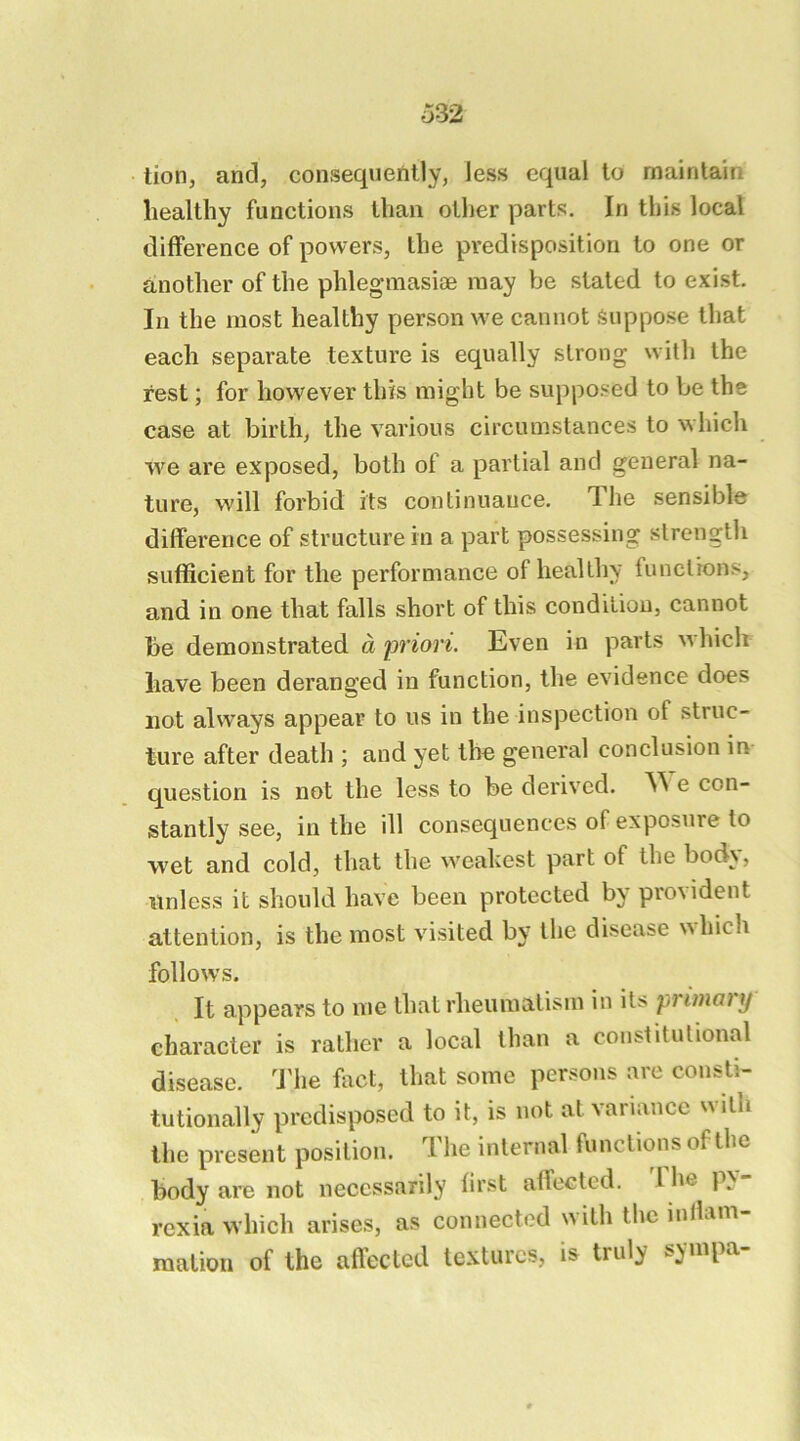 lion, and, conisequently, less equal to maintain healthy functions than other parts. In this local difference of powers, the predisposition to one or another of the phlegmasioe may be stated to exist. In the most healthy person we cannot Suppose that each separate texture is equally strong with the rest; for however this might be supposed to be the case at birth, the various circumstances to which we are exposed, both of a partial and general na- ture, will forbid its continuance. The sensible difference of structure in a part possessing strength sufficient for the performance of healthy functions, and in one that falls short of this condition, cannot be demonstrated a priori. Even in parts which have been deranged in function, the evidence does not always appear to us in the inspection of struc- ture after death ; and yet the general conclusion in- question is not the less to be derived. e con- stantly see, in the ill consequences of expos\ire to wet and cold, that the weahest part of the body, nnless it should have been protected by provident attention, is the most visited by the disease which follows. It appears to me that rheumatism in il^ pi iniaiy character is rather a local than a constitutional disease. The fact, that some persons are consti- tutionally predisposed to it, is not at variance with the present position. The internal functions of the body are not necessarily first affected, ihe px rexia which arises, as connected with the mllam- mation of ihe afleclcd textures, is truly sympa